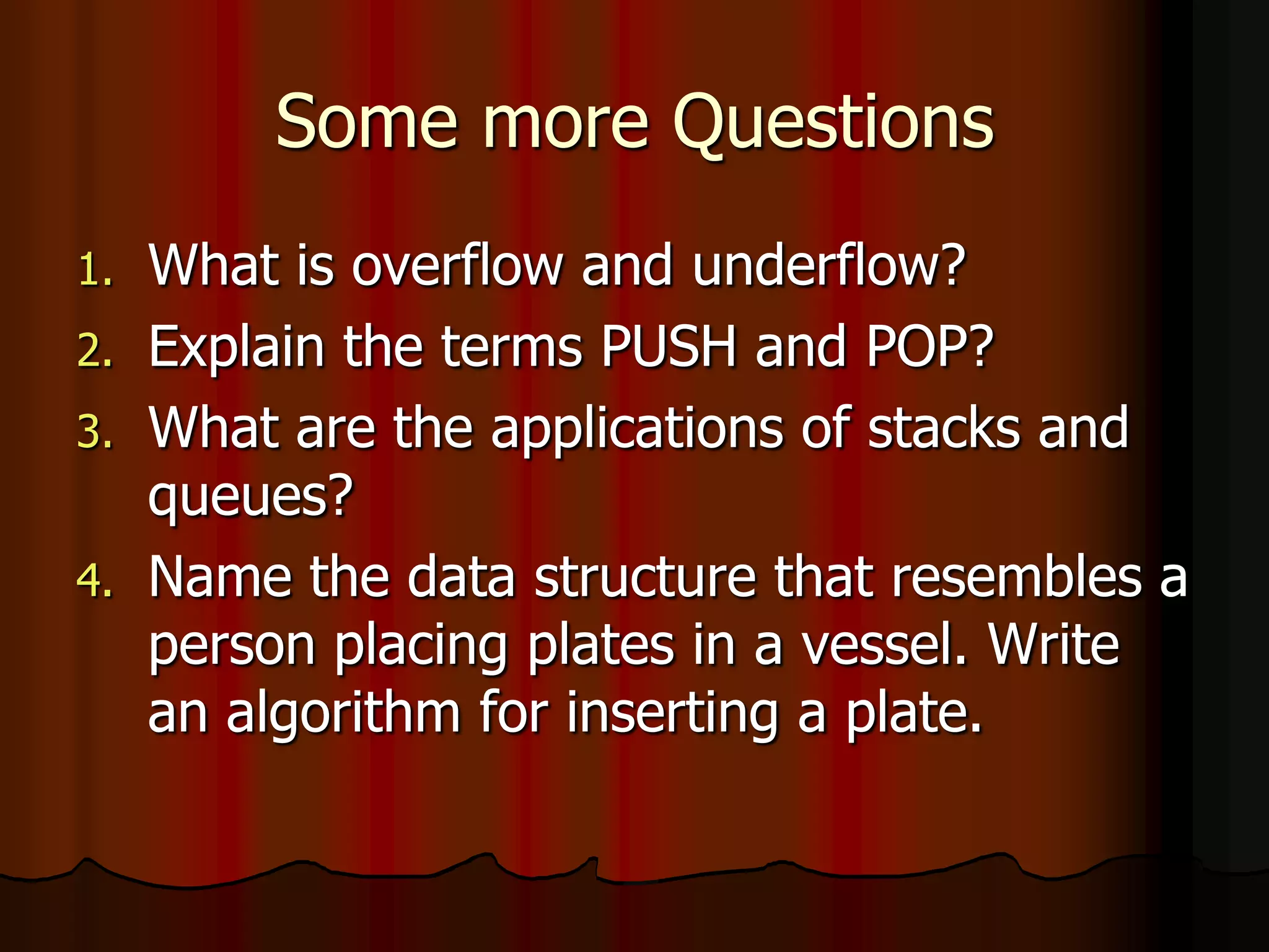 Some more Questions
1. What is overflow and underflow?
2. Explain the terms PUSH and POP?
3. What are the applications of stacks and
queues?
4. Name the data structure that resembles a
person placing plates in a vessel. Write
an algorithm for inserting a plate.
 