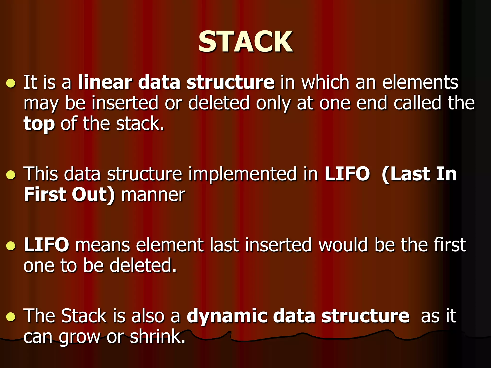 STACK
 It is a linear data structure in which an elements
may be inserted or deleted only at one end called the
top of the stack.
 This data structure implemented in LIFO (Last In
First Out) manner
 LIFO means element last inserted would be the first
one to be deleted.
 The Stack is also a dynamic data structure as it
can grow or shrink.
 
