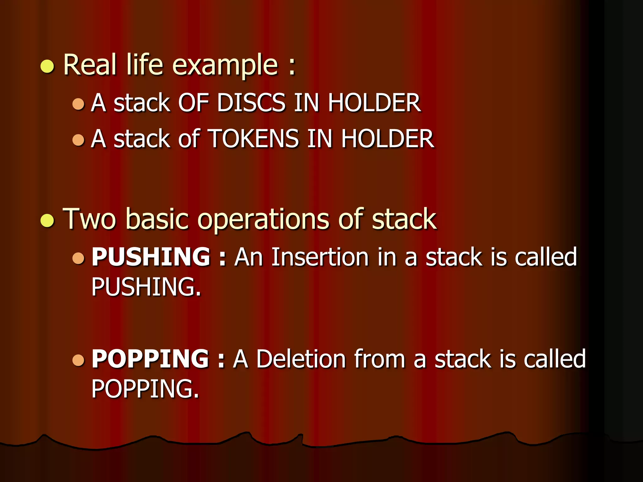  Real life example :
 A stack OF DISCS IN HOLDER
 A stack of TOKENS IN HOLDER
 Two basic operations of stack
 PUSHING : An Insertion in a stack is called
PUSHING.
 POPPING : A Deletion from a stack is called
POPPING.
 