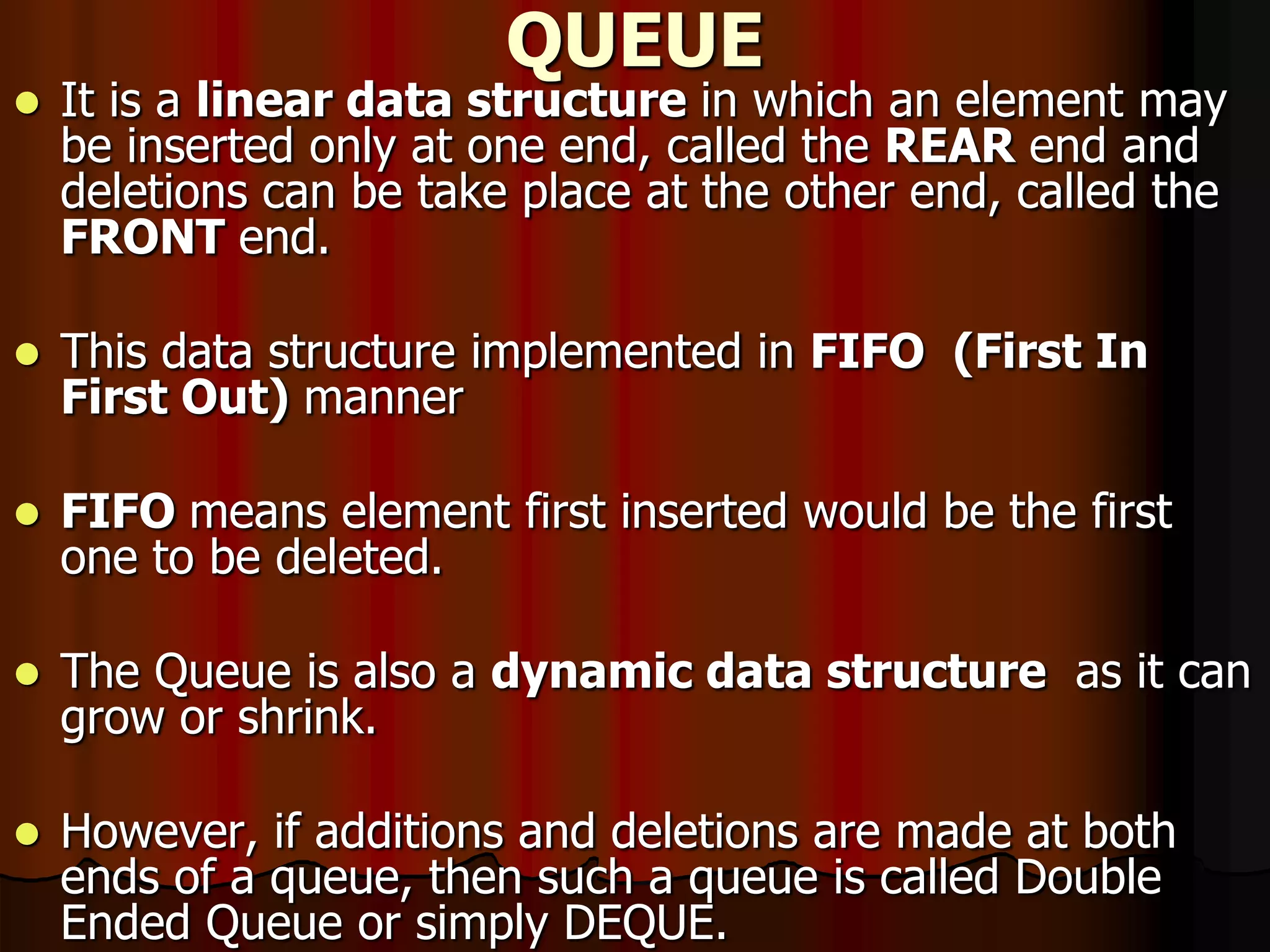 QUEUE
 It is a linear data structure in which an element may
be inserted only at one end, called the REAR end and
deletions can be take place at the other end, called the
FRONT end.
 This data structure implemented in FIFO (First In
First Out) manner
 FIFO means element first inserted would be the first
one to be deleted.
 The Queue is also a dynamic data structure as it can
grow or shrink.
 However, if additions and deletions are made at both
ends of a queue, then such a queue is called Double
Ended Queue or simply DEQUE.
 