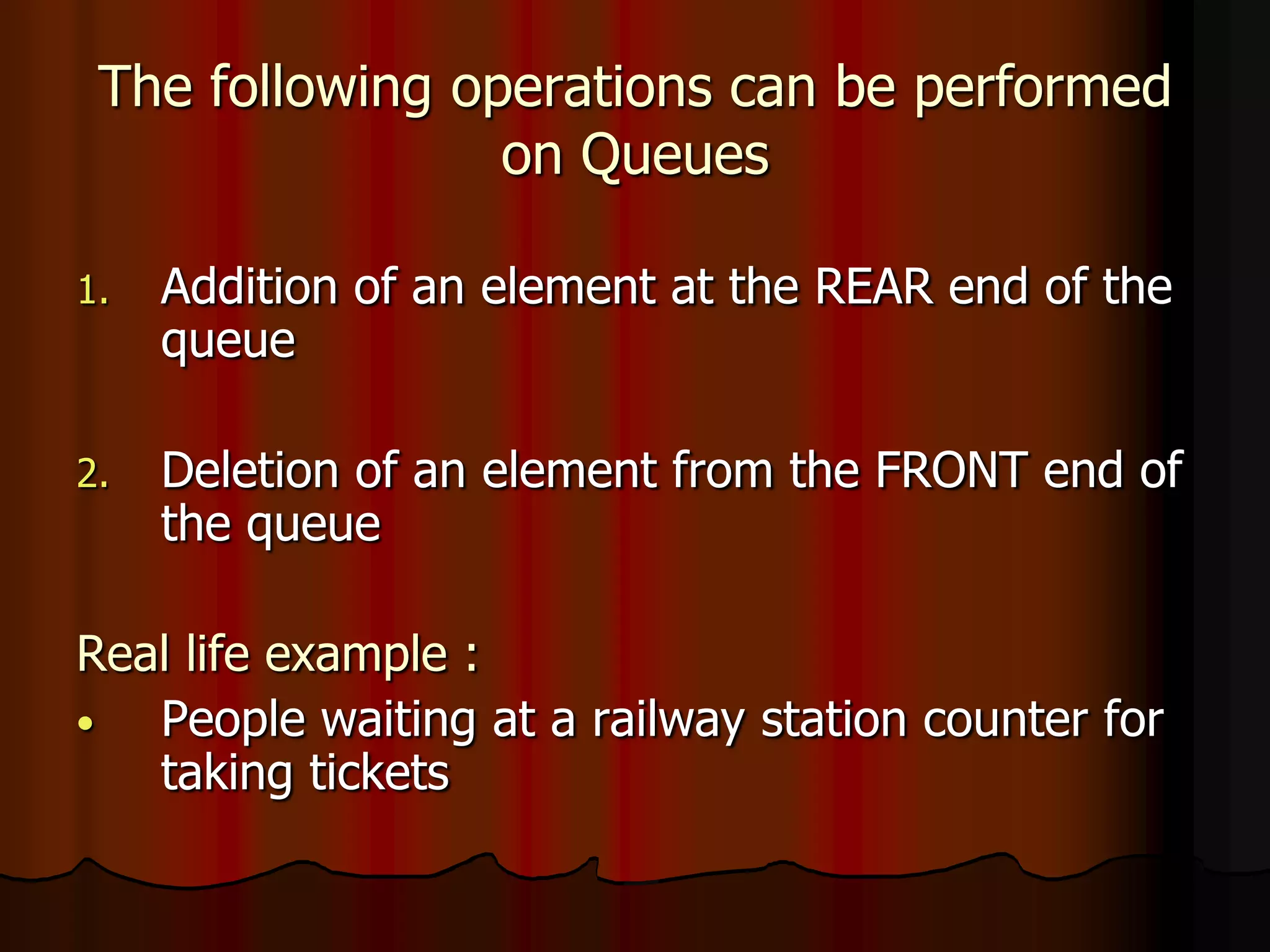 The following operations can be performed
on Queues
1. Addition of an element at the REAR end of the
queue
2. Deletion of an element from the FRONT end of
the queue
Real life example :
• People waiting at a railway station counter for
taking tickets
 