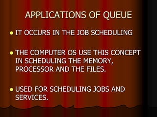 APPLICATIONS OF QUEUE
 IT OCCURS IN THE JOB SCHEDULING
 THE COMPUTER OS USE THIS CONCEPT
IN SCHEDULING THE MEMORY,
PROCESSOR AND THE FILES.
 USED FOR SCHEDULING JOBS AND
SERVICES.
 