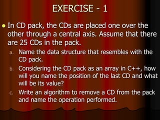 EXERCISE - 1
 In CD pack, the CDs are placed one over the
other through a central axis. Assume that there
are 25 CDs in the pack.
a. Name the data structure that resembles with the
CD pack.
b. Considering the CD pack as an array in C++, how
will you name the position of the last CD and what
will be its value?
c. Write an algorithm to remove a CD from the pack
and name the operation performed.
 