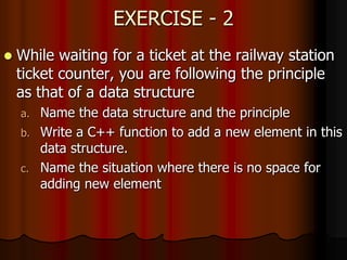 EXERCISE - 2
 While waiting for a ticket at the railway station
ticket counter, you are following the principle
as that of a data structure
a. Name the data structure and the principle
b. Write a C++ function to add a new element in this
data structure.
c. Name the situation where there is no space for
adding new element
 