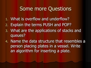 Some more Questions
1. What is overflow and underflow?
2. Explain the terms PUSH and POP?
3. What are the applications of stacks and
queues?
4. Name the data structure that resembles a
person placing plates in a vessel. Write
an algorithm for inserting a plate.
 