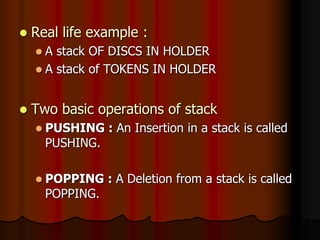  Real life example :
 A stack OF DISCS IN HOLDER
 A stack of TOKENS IN HOLDER
 Two basic operations of stack
 PUSHING : An Insertion in a stack is called
PUSHING.
 POPPING : A Deletion from a stack is called
POPPING.
 