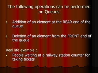 The following operations can be performed
on Queues
1. Addition of an element at the REAR end of the
queue
2. Deletion of an element from the FRONT end of
the queue
Real life example :
• People waiting at a railway station counter for
taking tickets
 