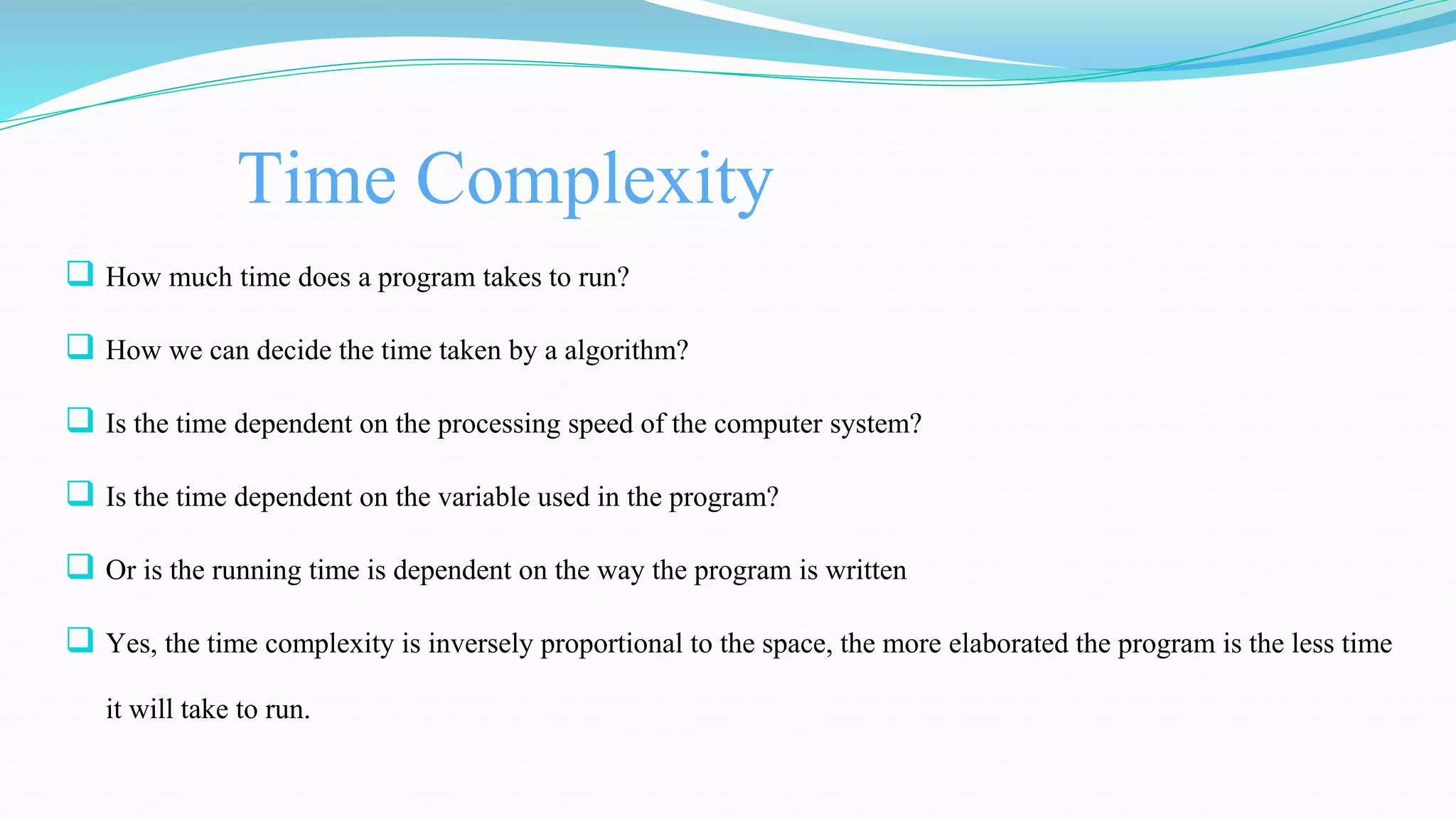 Time Complexity
 How much time does a program takes to run?
 How we can decide the time taken by a algorithm?
 Is the time dependent on the processing speed of the computer system?
 Is the time dependent on the variable used in the program?
 Or is the running time is dependent on the way the program is written
 Yes, the time complexity is inversely proportional to the space, the more elaborated the program is the less time
it will take to run.
 