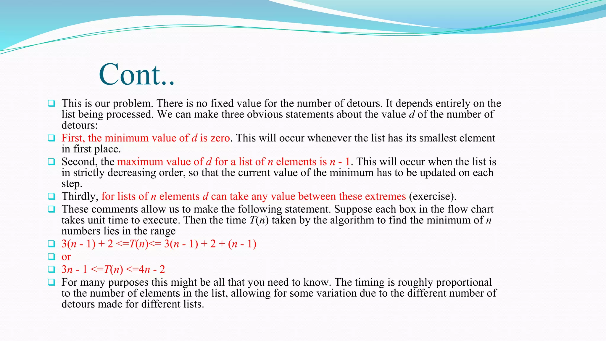 Cont..
 This is our problem. There is no fixed value for the number of detours. It depends entirely on the
list being processed. We can make three obvious statements about the value d of the number of
detours:
 First, the minimum value of d is zero. This will occur whenever the list has its smallest element
in first place.
 Second, the maximum value of d for a list of n elements is n - 1. This will occur when the list is
in strictly decreasing order, so that the current value of the minimum has to be updated on each
step.
 Thirdly, for lists of n elements d can take any value between these extremes (exercise).
 These comments allow us to make the following statement. Suppose each box in the flow chart
takes unit time to execute. Then the time T(n) taken by the algorithm to find the minimum of n
numbers lies in the range
 3(n - 1) + 2 <=T(n)<= 3(n - 1) + 2 + (n - 1)
 or
 3n - 1 <=T(n) <=4n - 2
 For many purposes this might be all that you need to know. The timing is roughly proportional
to the number of elements in the list, allowing for some variation due to the different number of
detours made for different lists.
 