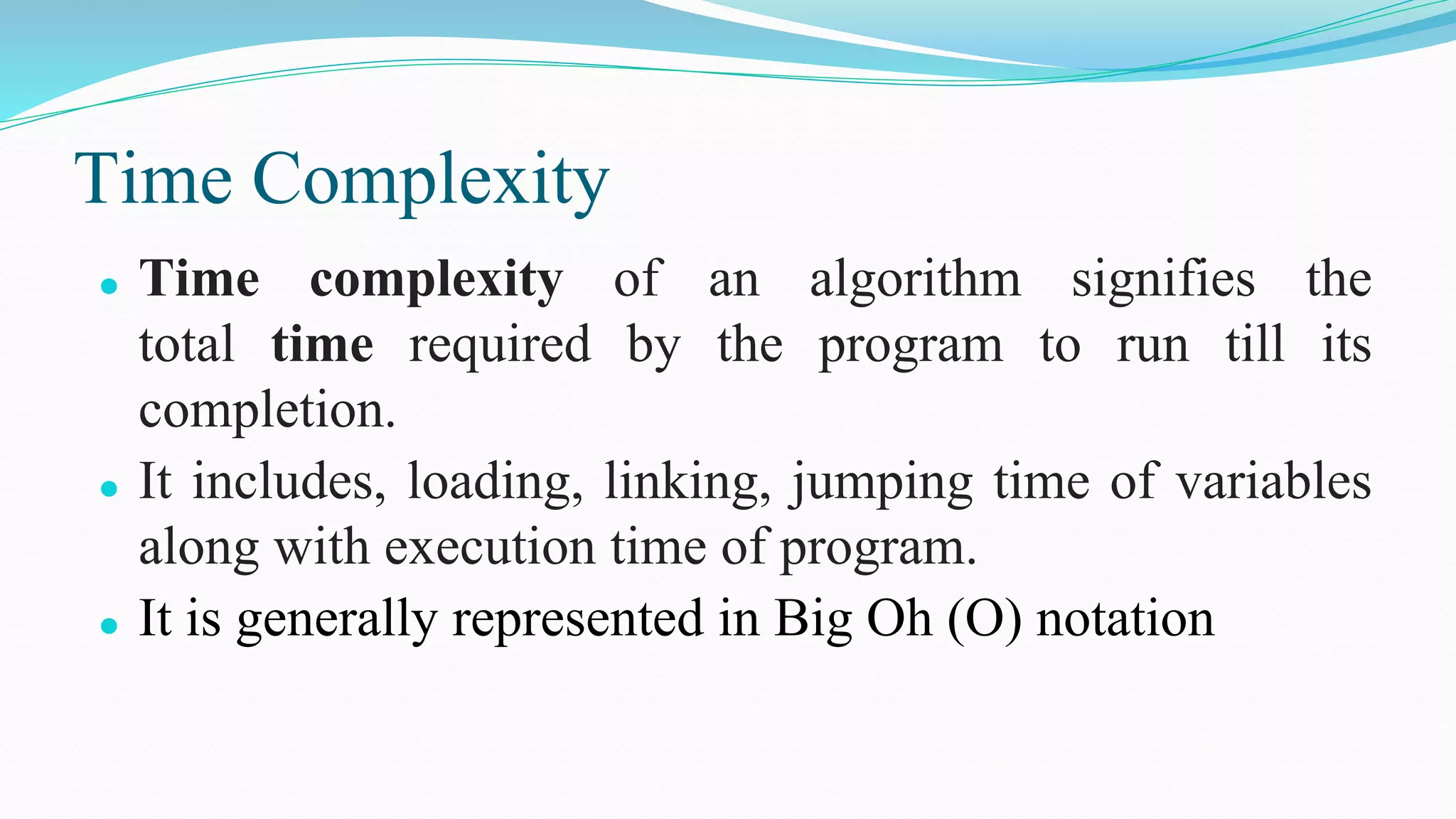 Time Complexity
⚫ Time complexity of an algorithm signifies the
total time required by the program to run till its
completion.
⚫ It includes, loading, linking, jumping time of variables
along with execution time of program.
⚫ It is generally represented in Big Oh (O) notation
 