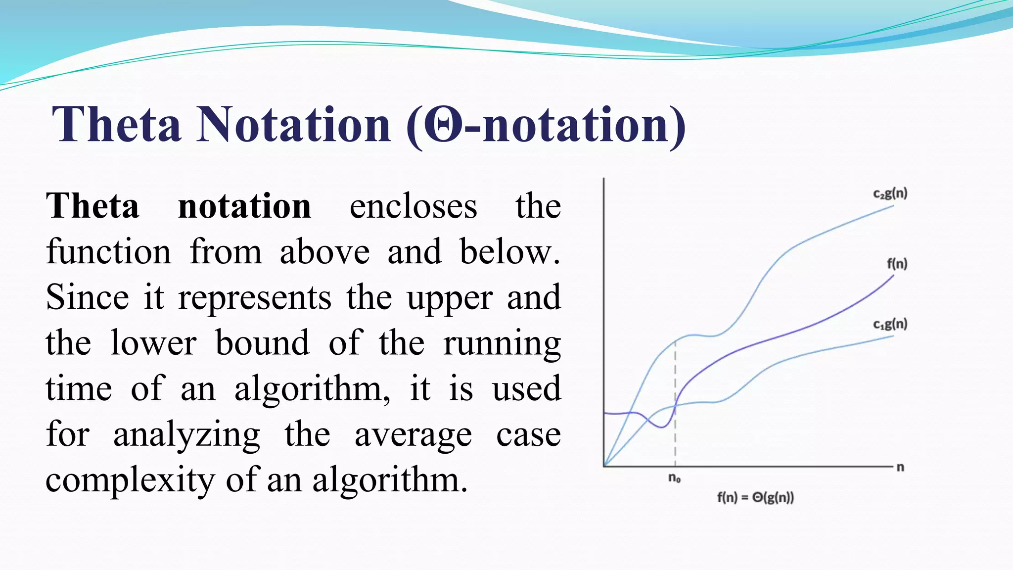 Theta notation encloses the
function from above and below.
Since it represents the upper and
the lower bound of the running
time of an algorithm, it is used
for analyzing the average case
complexity of an algorithm.
Theta Notation (Θ-notation)
 