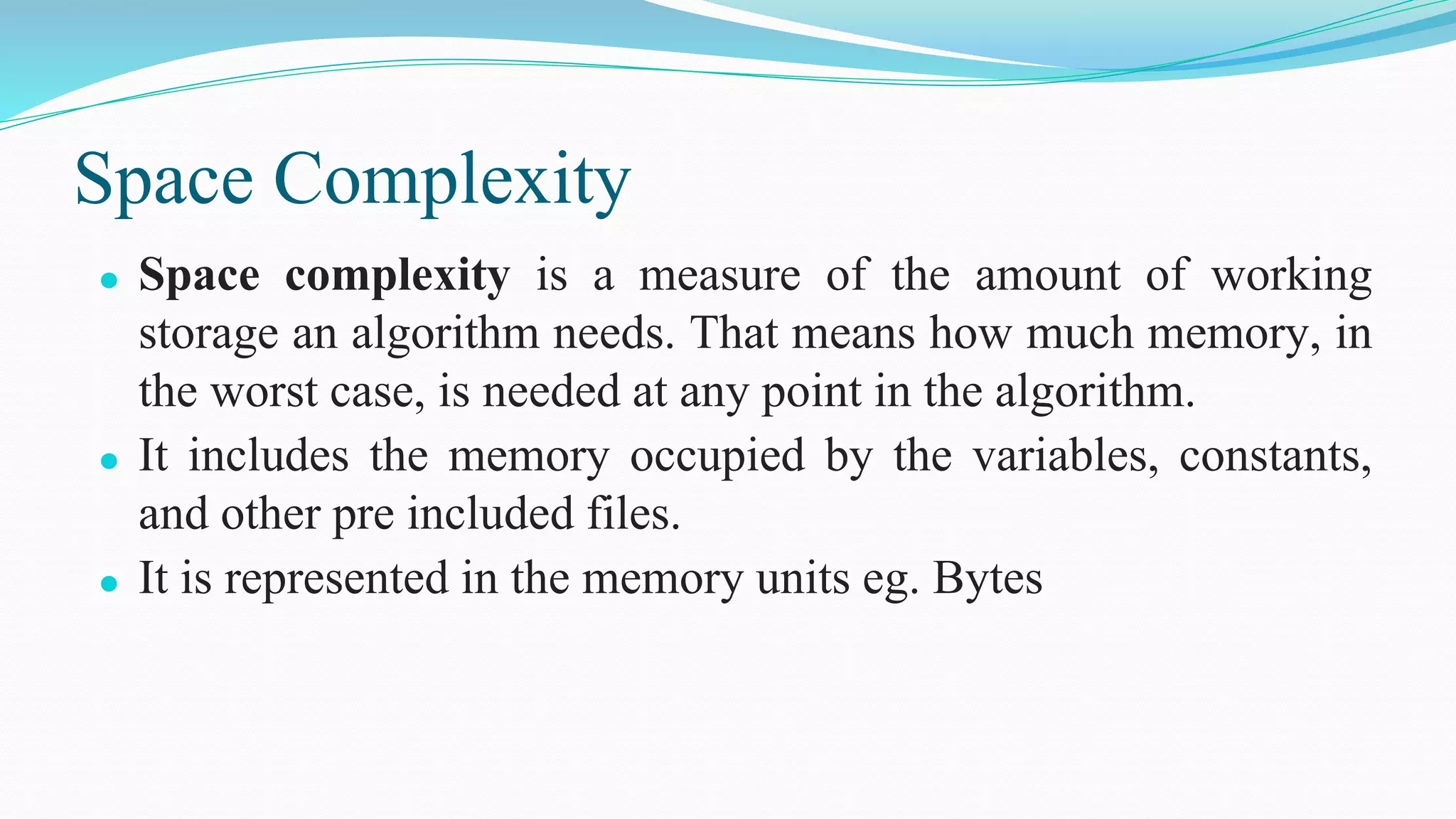 Space Complexity
⚫ Space complexity is a measure of the amount of working
storage an algorithm needs. That means how much memory, in
the worst case, is needed at any point in the algorithm.
⚫ It includes the memory occupied by the variables, constants,
and other pre included files.
⚫ It is represented in the memory units eg. Bytes
 
