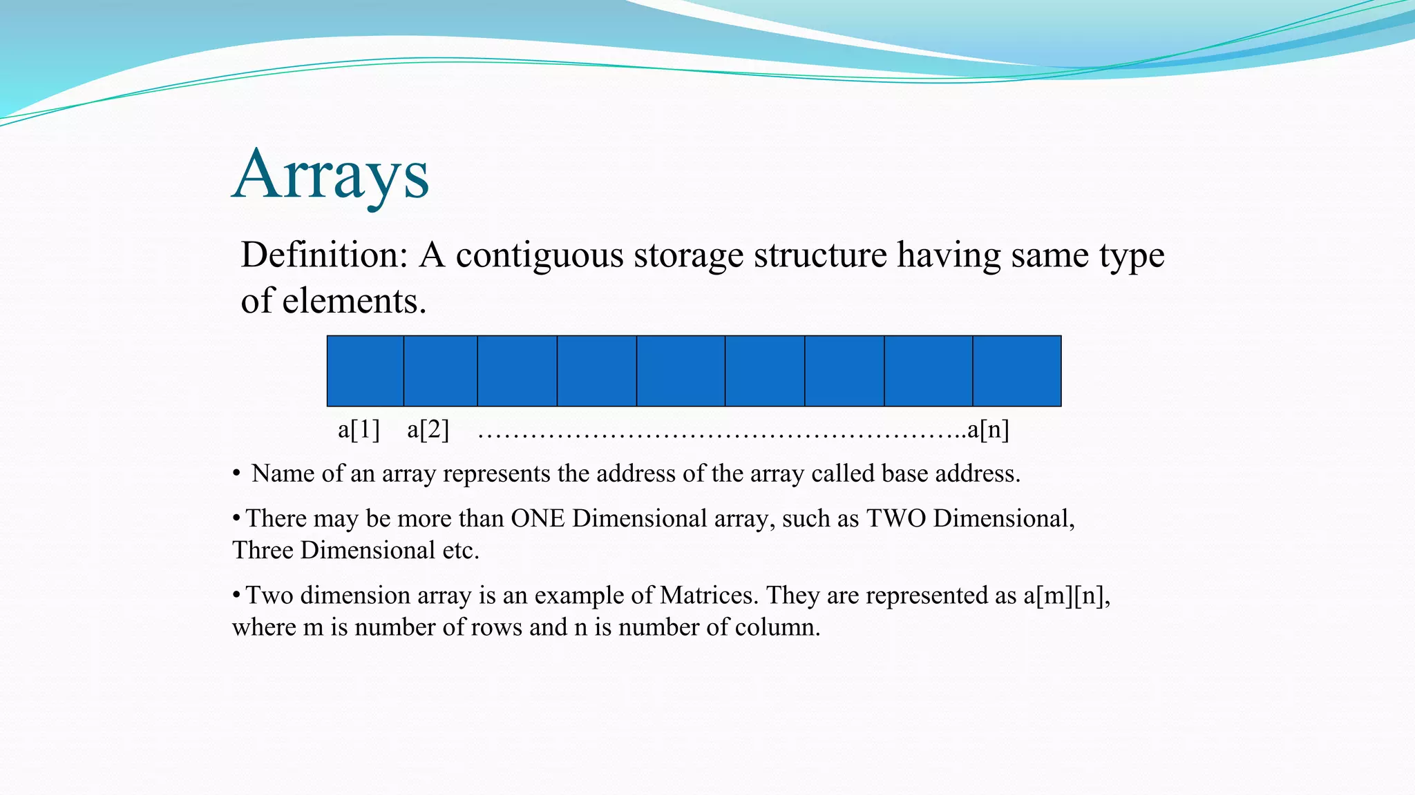 Arrays
Definition: A contiguous storage structure having same type
of elements.
a[1] a[2] ………………………………………………..a[n]
• Name of an array represents the address of the array called base address.
•There may be more than ONE Dimensional array, such as TWO Dimensional,
Three Dimensional etc.
•Two dimension array is an example of Matrices. They are represented as a[m][n],
where m is number of rows and n is number of column.
 