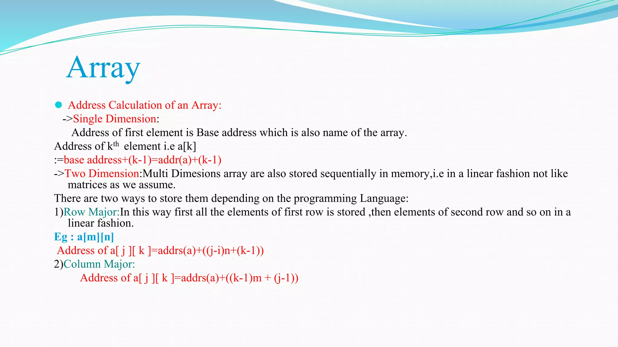 Array
⚫ Address Calculation of an Array:
->Single Dimension:
Address of first element is Base address which is also name of the array.
Address of kth element i.e a[k]
:=base address+(k-1)=addr(a)+(k-1)
->Two Dimension:Multi Dimesions array are also stored sequentially in memory,i.e in a linear fashion not like
matrices as we assume.
There are two ways to store them depending on the programming Language:
1)Row Major:In this way first all the elements of first row is stored ,then elements of second row and so on in a
linear fashion.
Eg : a[m][n]
Address of a[ j ][ k ]=addrs(a)+((j-i)n+(k-1))
2)Column Major:
Address of a[ j ][ k ]=addrs(a)+((k-1)m + (j-1))
 