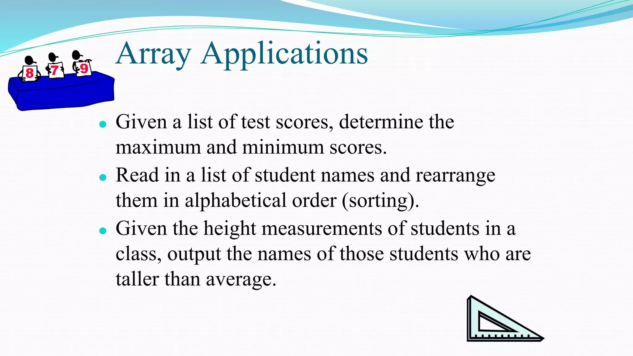Array Applications
⚫ Given a list of test scores, determine the
maximum and minimum scores.
⚫ Read in a list of student names and rearrange
them in alphabetical order (sorting).
⚫ Given the height measurements of students in a
class, output the names of those students who are
taller than average.
 