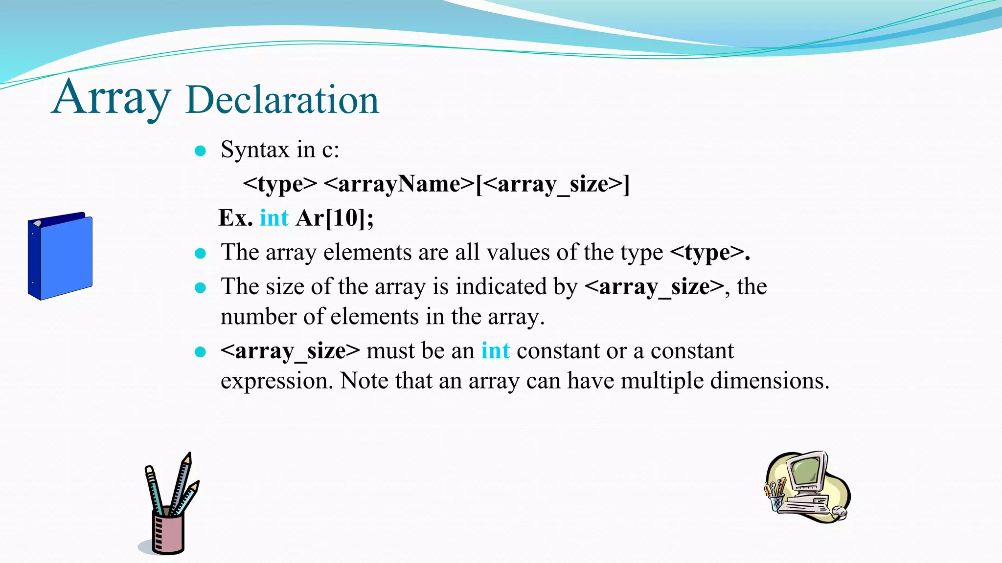 Array Declaration
⚫ Syntax in c:
<type> <arrayName>[<array_size>]
Ex. int Ar[10];
⚫ The array elements are all values of the type <type>.
⚫ The size of the array is indicated by <array_size>, the
number of elements in the array.
⚫ <array_size> must be an int constant or a constant
expression. Note that an array can have multiple dimensions.
 