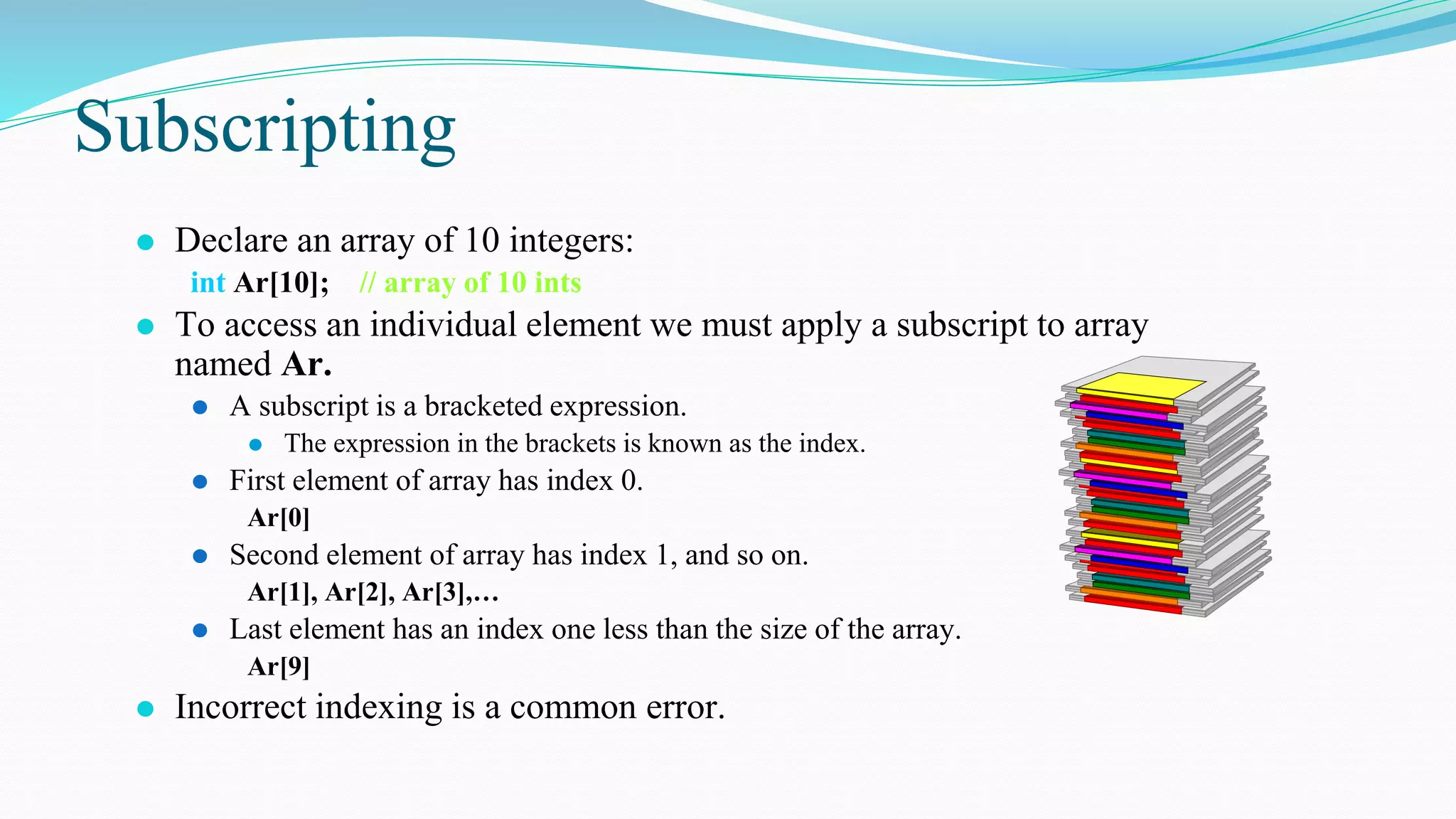 Subscripting
⚫ Declare an array of 10 integers:
int Ar[10]; // array of 10 ints
⚫ To access an individual element we must apply a subscript to array
named Ar.
⚫ A subscript is a bracketed expression.
⚫ The expression in the brackets is known as the index.
⚫ First element of array has index 0.
Ar[0]
⚫ Second element of array has index 1, and so on.
Ar[1], Ar[2], Ar[3],…
⚫ Last element has an index one less than the size of the array.
Ar[9]
⚫ Incorrect indexing is a common error.
 
