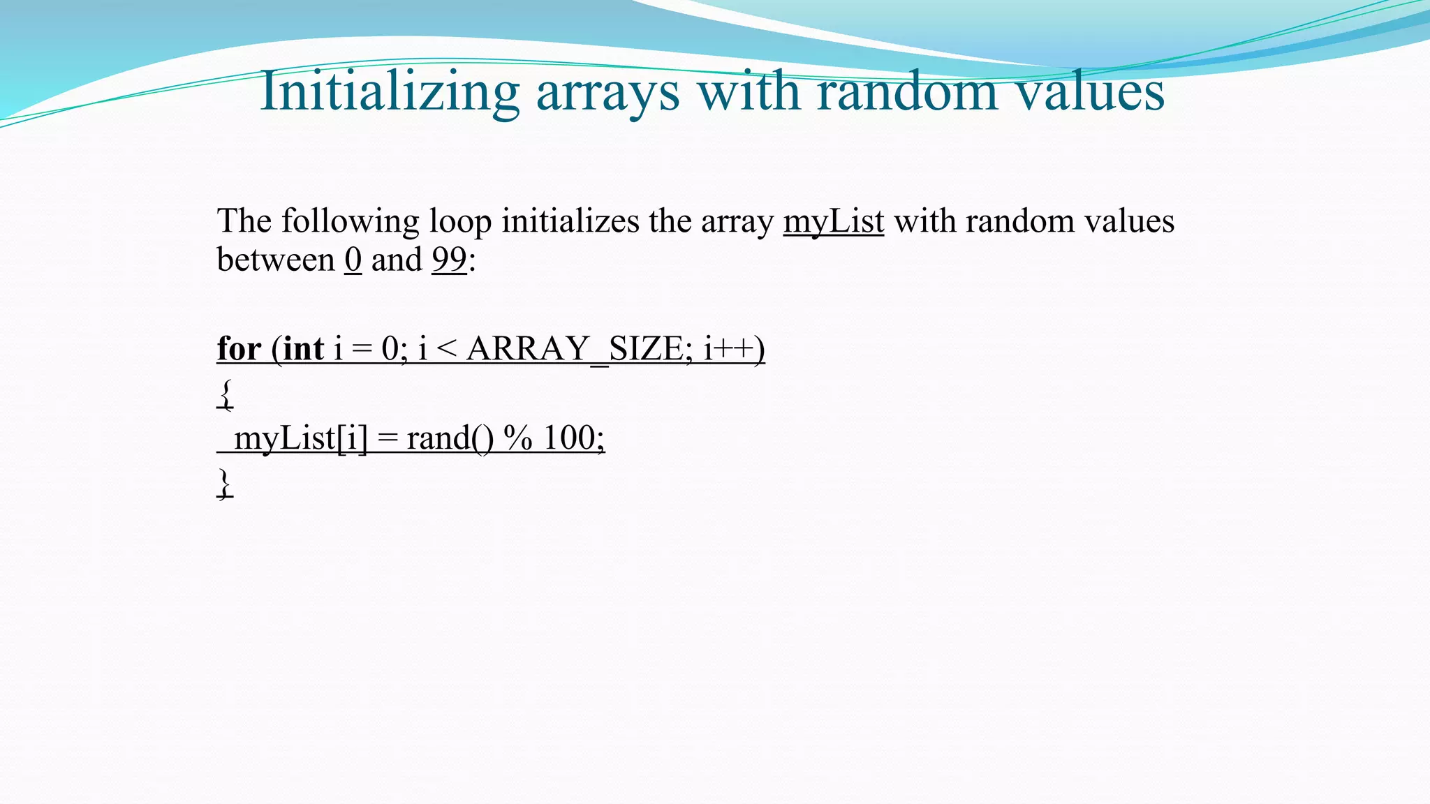 Initializing arrays with random values
The following loop initializes the array myList with random values
between 0 and 99:
for (int i = 0; i < ARRAY_SIZE; i++)
{
myList[i] = rand() % 100;
}
 