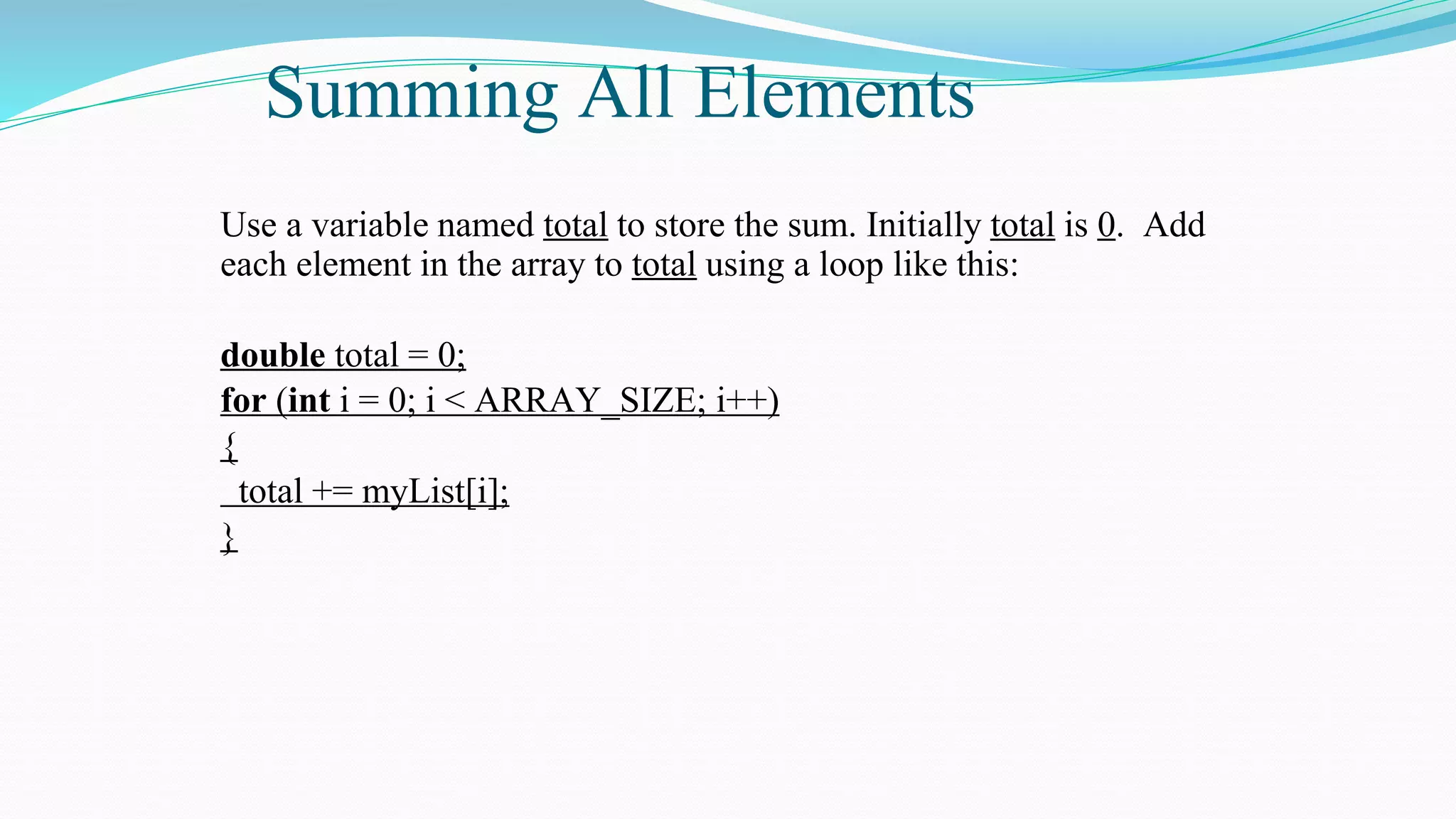 Summing All Elements
Use a variable named total to store the sum. Initially total is 0. Add
each element in the array to total using a loop like this:
double total = 0;
for (int i = 0; i < ARRAY_SIZE; i++)
{
total += myList[i];
}
 