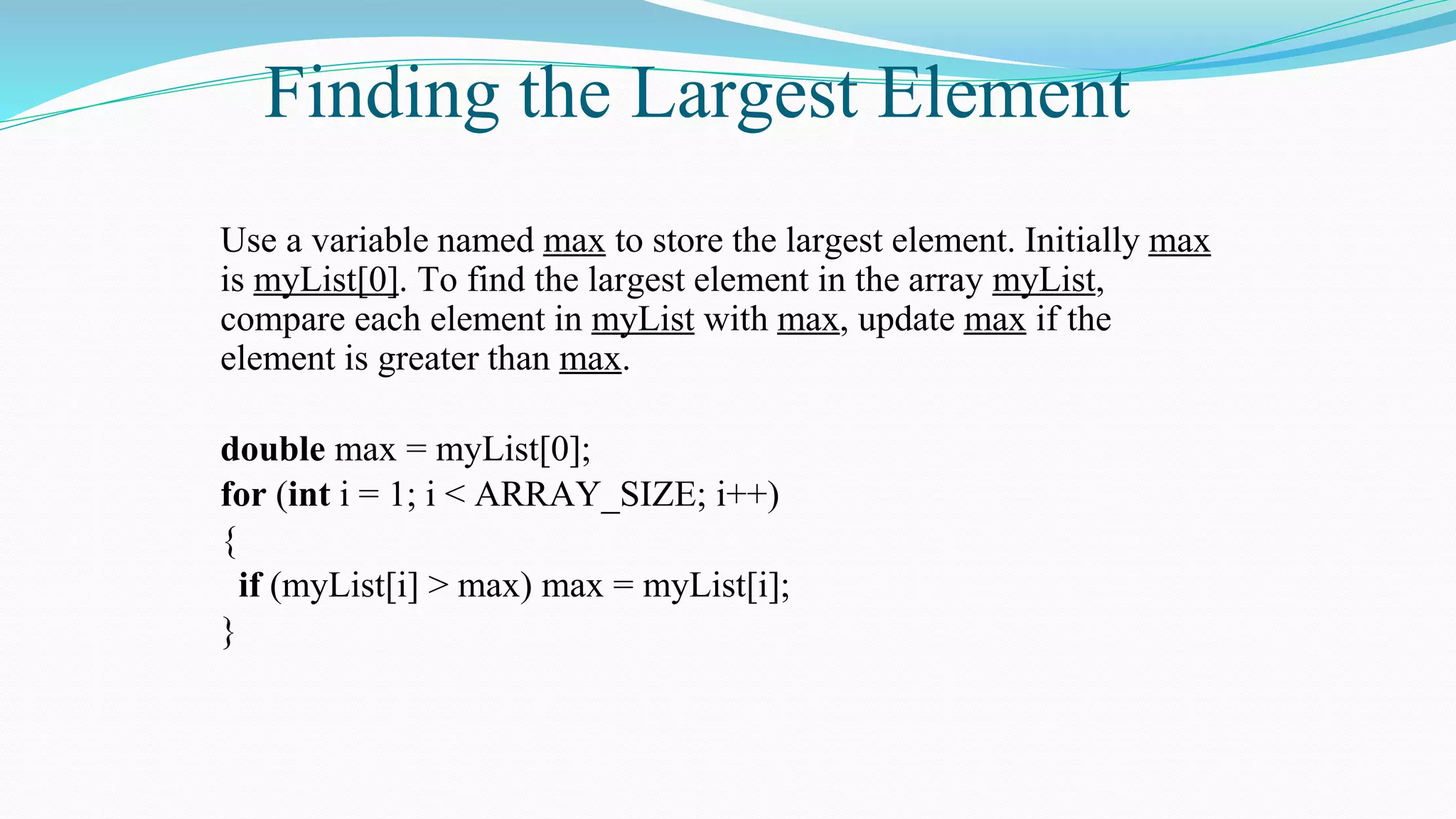 Finding the Largest Element
Use a variable named max to store the largest element. Initially max
is myList[0]. To find the largest element in the array myList,
compare each element in myList with max, update max if the
element is greater than max.
double max = myList[0];
for (int i = 1; i < ARRAY_SIZE; i++)
{
if (myList[i] > max) max = myList[i];
}
 