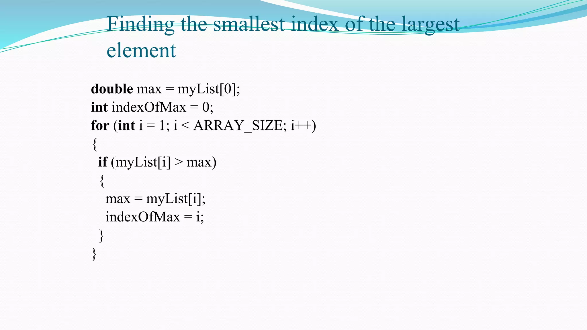 Finding the smallest index of the largest
element
double max = myList[0];
int indexOfMax = 0;
for (int i = 1; i < ARRAY_SIZE; i++)
{
if (myList[i] > max)
{
max = myList[i];
indexOfMax = i;
}
}
 