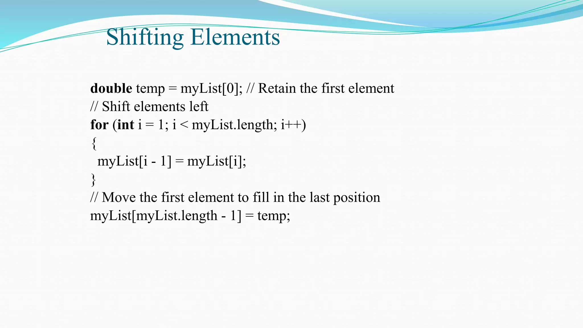 Shifting Elements
double temp = myList[0]; // Retain the first element
// Shift elements left
for (int i = 1; i < myList.length; i++)
{
myList[i - 1] = myList[i];
}
// Move the first element to fill in the last position
myList[myList.length - 1] = temp;
 