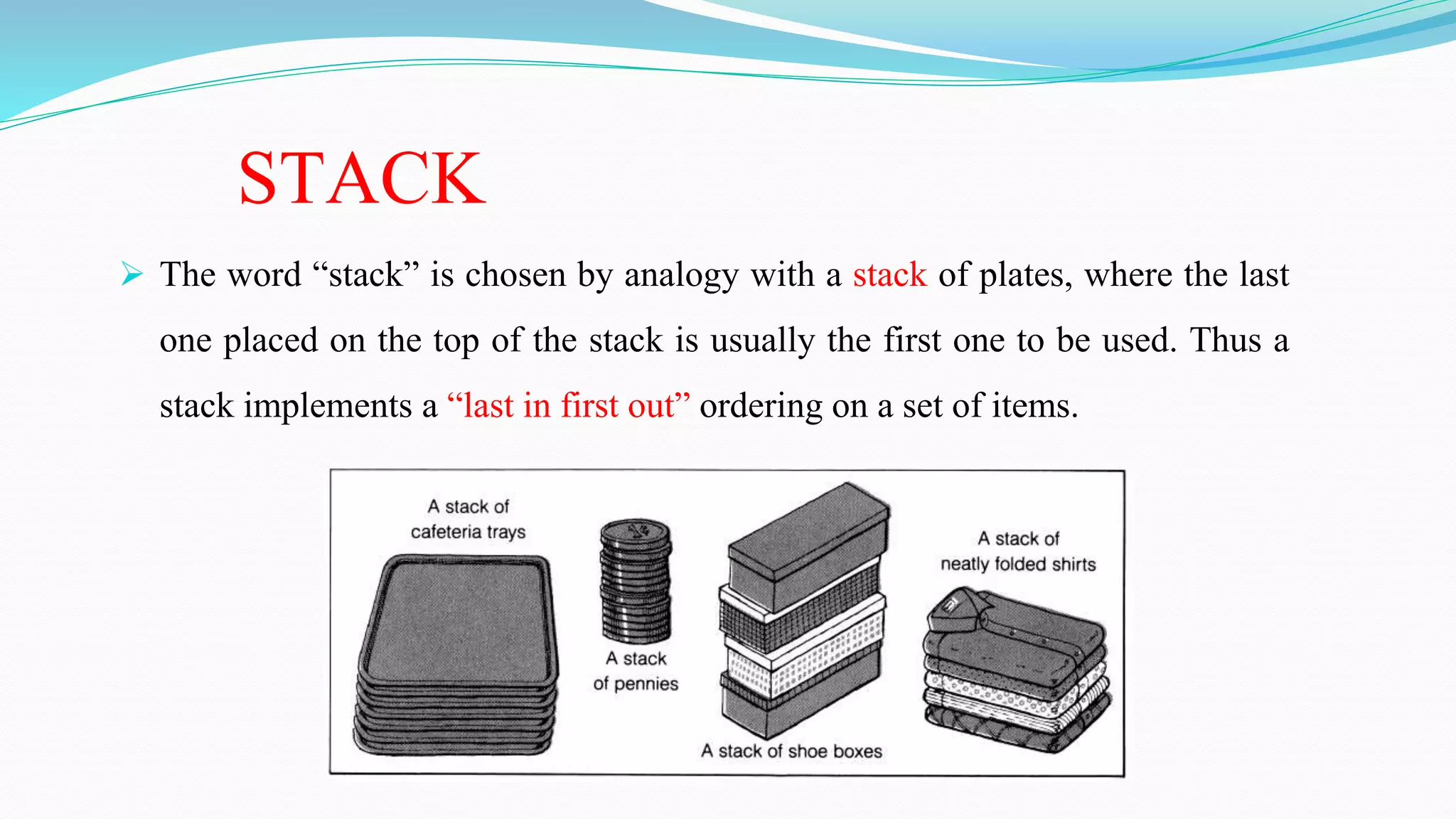 STACK
 The word “stack” is chosen by analogy with a stack of plates, where the last
one placed on the top of the stack is usually the first one to be used. Thus a
stack implements a “last in first out” ordering on a set of items.
 