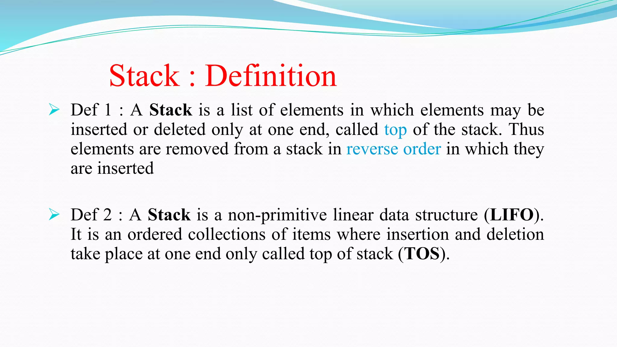 Stack : Definition
 Def 1 : A Stack is a list of elements in which elements may be
inserted or deleted only at one end, called top of the stack. Thus
elements are removed from a stack in reverse order in which they
are inserted
 Def 2 : A Stack is a non-primitive linear data structure (LIFO).
It is an ordered collections of items where insertion and deletion
take place at one end only called top of stack (TOS).
 