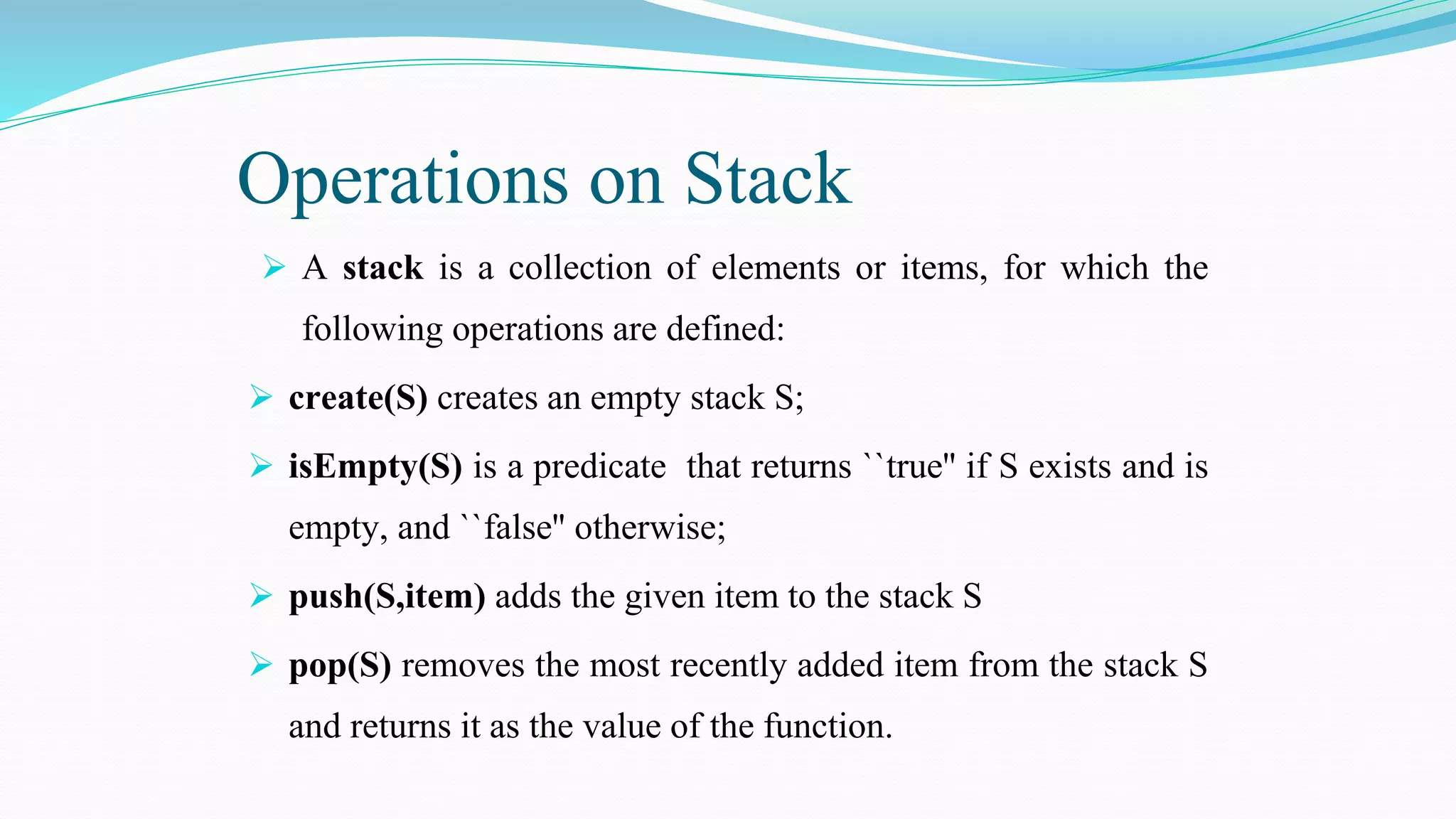 Operations on Stack
 A stack is a collection of elements or items, for which the
following operations are defined:
 create(S) creates an empty stack S;
 isEmpty(S) is a predicate that returns ``true'' if S exists and is
empty, and ``false'' otherwise;
 push(S,item) adds the given item to the stack S
 pop(S) removes the most recently added item from the stack S
and returns it as the value of the function.
 