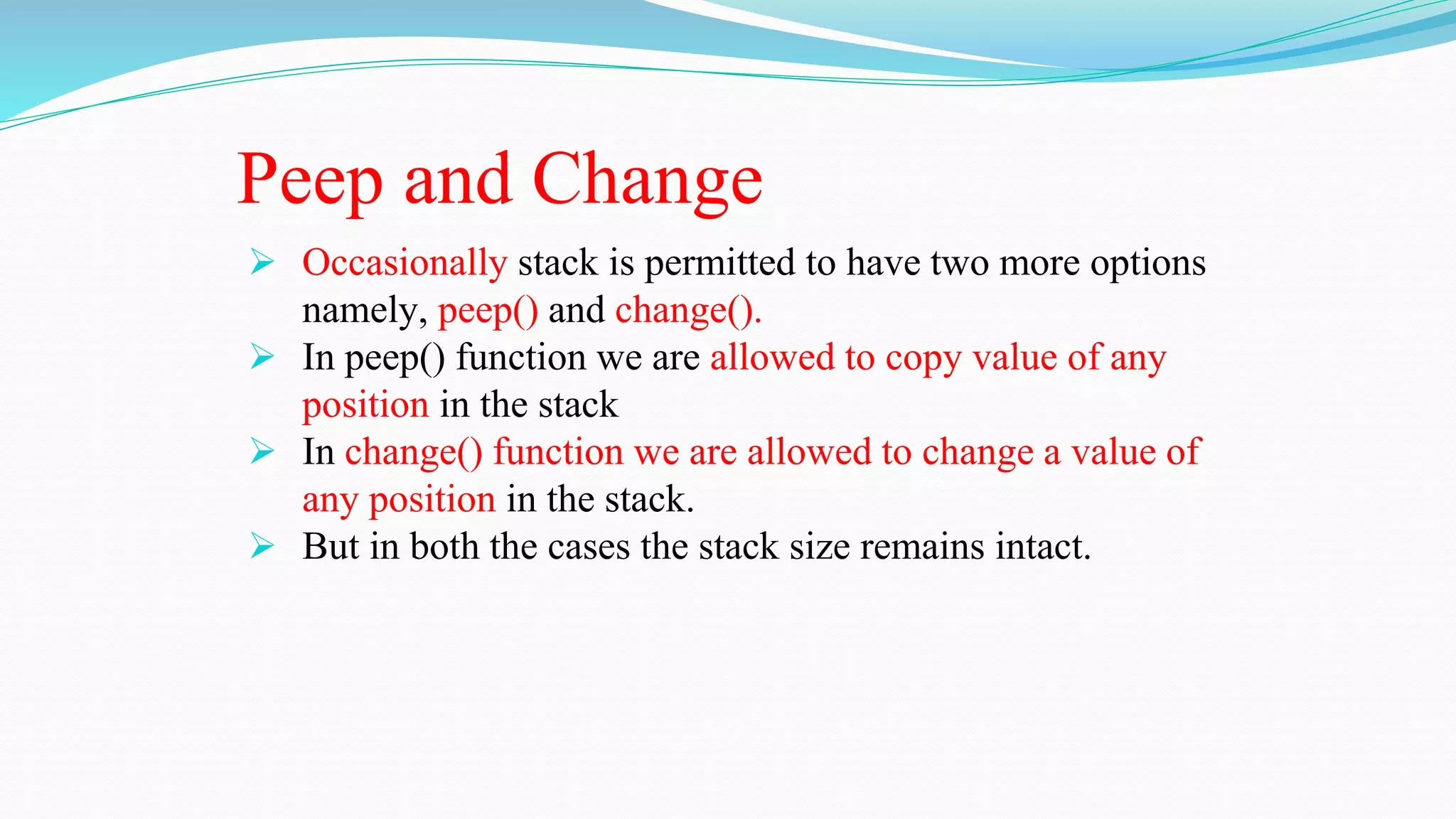 Peep and Change
 Occasionally stack is permitted to have two more options
namely, peep() and change().
 In peep() function we are allowed to copy value of any
position in the stack
 In change() function we are allowed to change a value of
any position in the stack.
 But in both the cases the stack size remains intact.
 