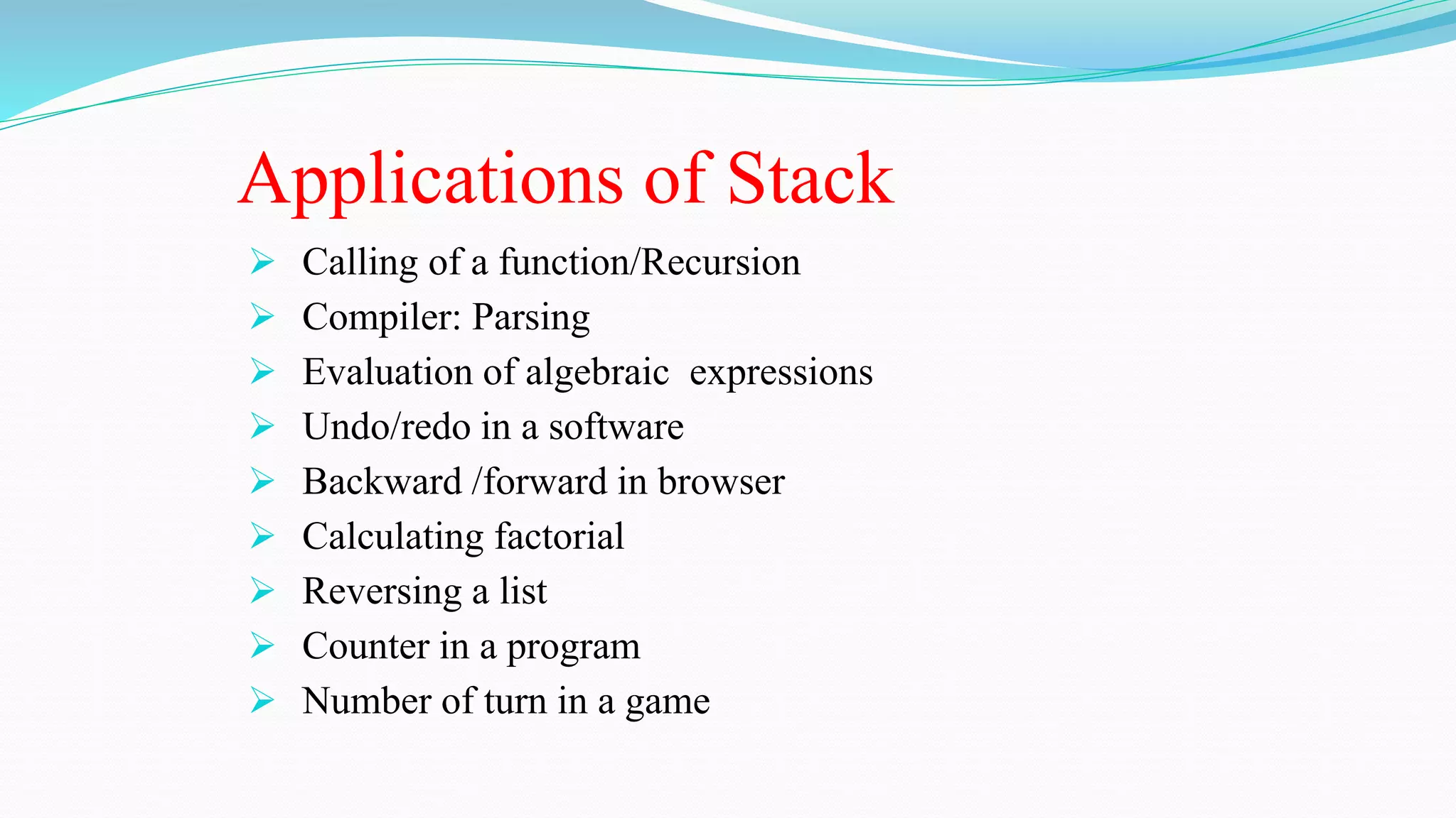 Applications of Stack
 Calling of a function/Recursion
 Compiler: Parsing
 Evaluation of algebraic expressions
 Undo/redo in a software
 Backward /forward in browser
 Calculating factorial
 Reversing a list
 Counter in a program
 Number of turn in a game
 