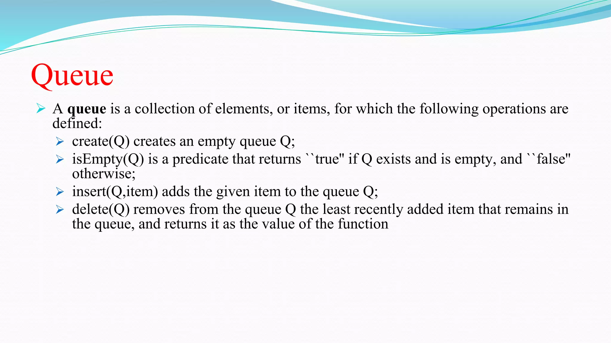 Queue
 A queue is a collection of elements, or items, for which the following operations are
defined:
 create(Q) creates an empty queue Q;
 isEmpty(Q) is a predicate that returns ``true'' if Q exists and is empty, and ``false''
otherwise;
 insert(Q,item) adds the given item to the queue Q;
 delete(Q) removes from the queue Q the least recently added item that remains in
the queue, and returns it as the value of the function
 