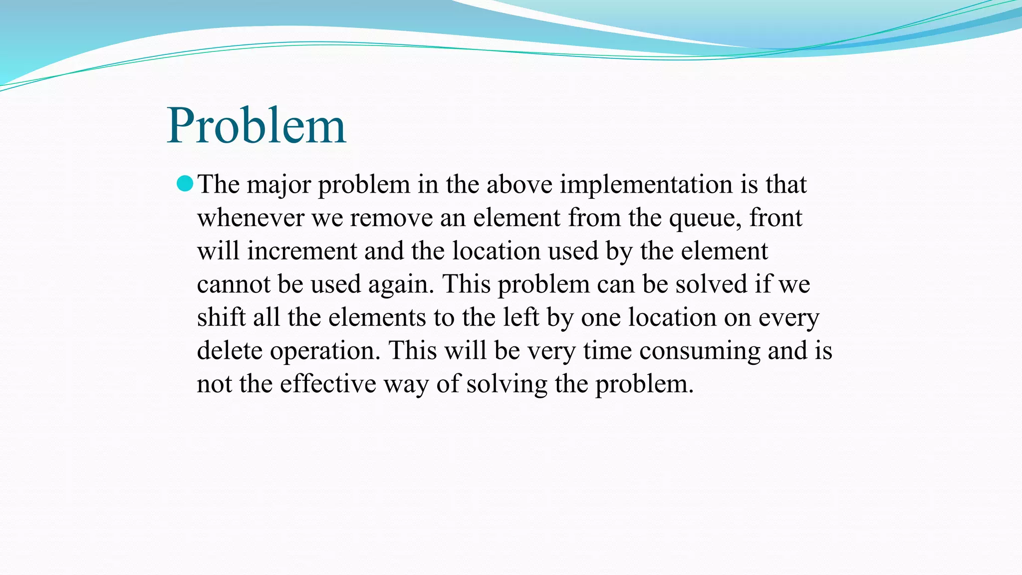 Problem
⚫The major problem in the above implementation is that
whenever we remove an element from the queue, front
will increment and the location used by the element
cannot be used again. This problem can be solved if we
shift all the elements to the left by one location on every
delete operation. This will be very time consuming and is
not the effective way of solving the problem.
 