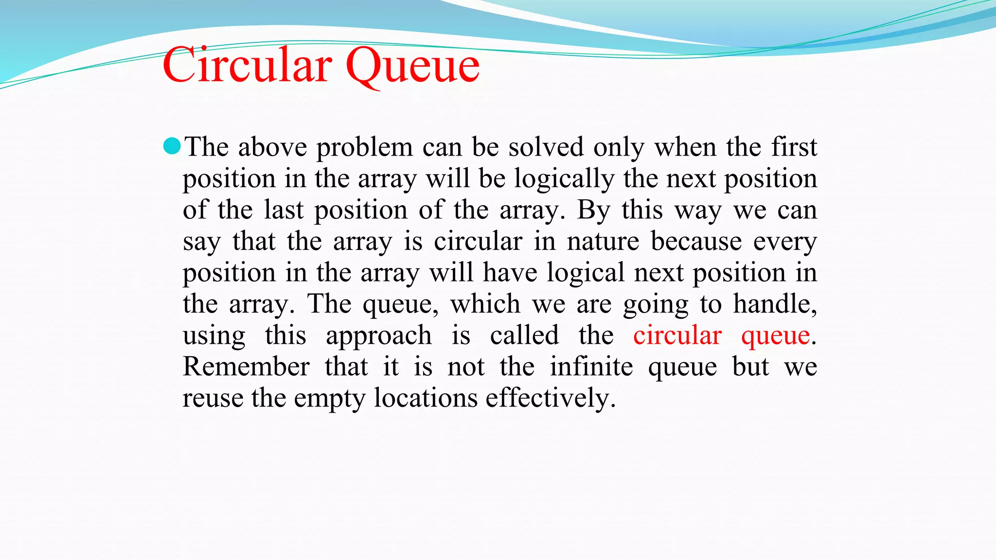 Circular Queue
⚫The above problem can be solved only when the first
position in the array will be logically the next position
of the last position of the array. By this way we can
say that the array is circular in nature because every
position in the array will have logical next position in
the array. The queue, which we are going to handle,
using this approach is called the circular queue.
Remember that it is not the infinite queue but we
reuse the empty locations effectively.
 