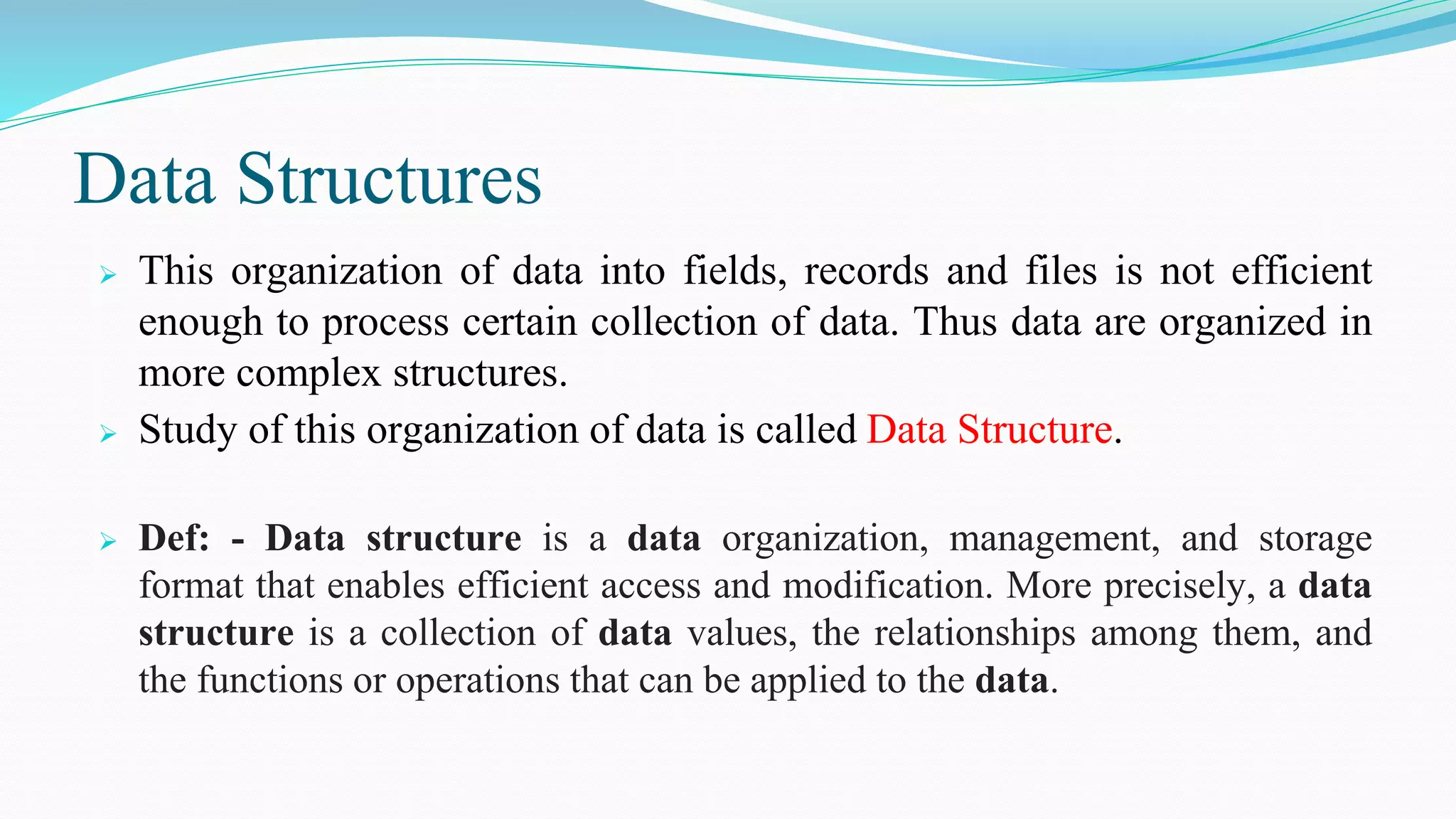 Data Structures
 This organization of data into fields, records and files is not efficient
enough to process certain collection of data. Thus data are organized in
more complex structures.
 Study of this organization of data is called Data Structure.
 Def: - Data structure is a data organization, management, and storage
format that enables efficient access and modification. More precisely, a data
structure is a collection of data values, the relationships among them, and
the functions or operations that can be applied to the data.
 