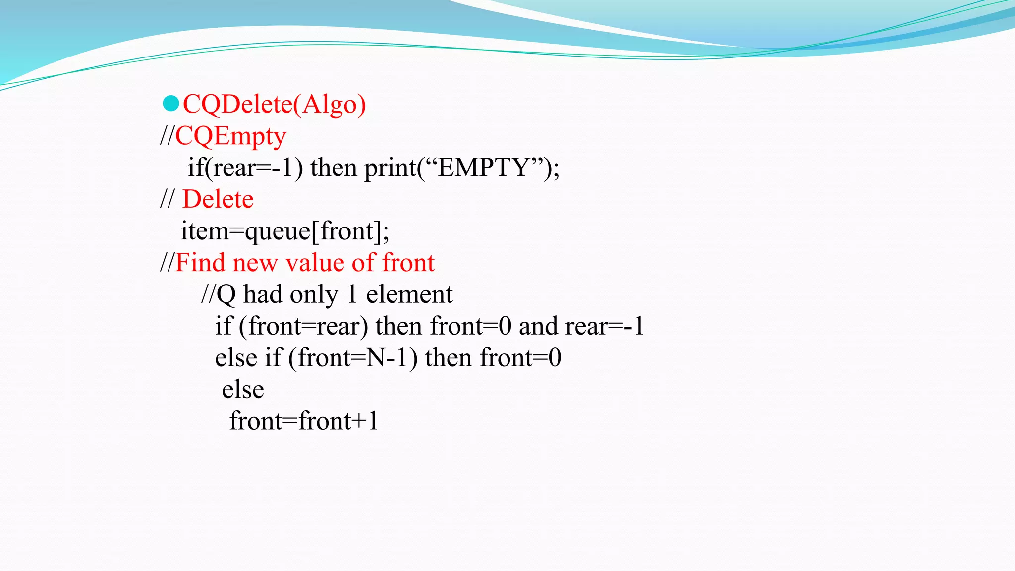 ⚫CQDelete(Algo)
//CQEmpty
if(rear=-1) then print(“EMPTY”);
// Delete
item=queue[front];
//Find new value of front
//Q had only 1 element
if (front=rear) then front=0 and rear=-1
else if (front=N-1) then front=0
else
front=front+1
 