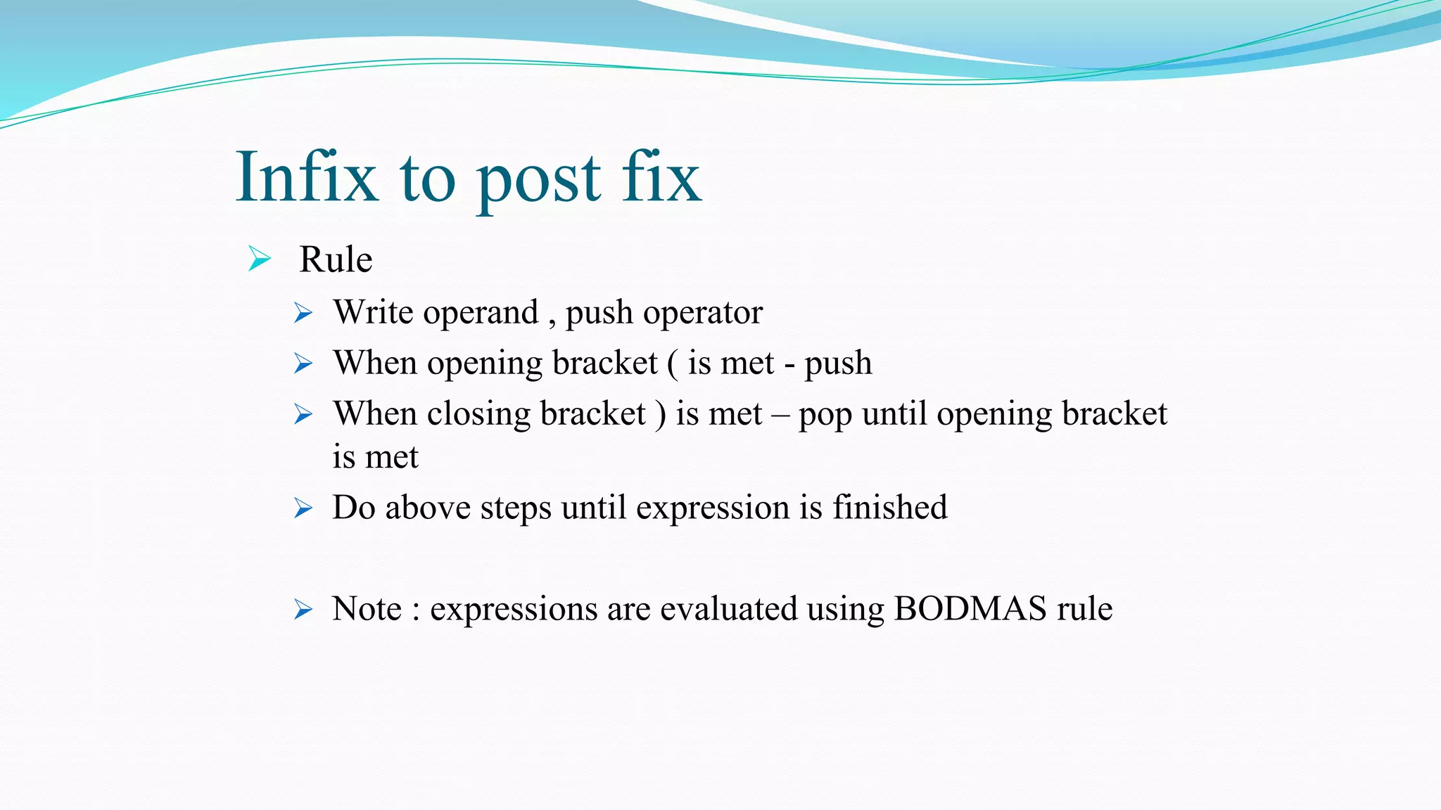 Infix to post fix
 Rule
 Write operand , push operator
 When opening bracket ( is met - push
 When closing bracket ) is met – pop until opening bracket
is met
 Do above steps until expression is finished
 Note : expressions are evaluated using BODMAS rule
 