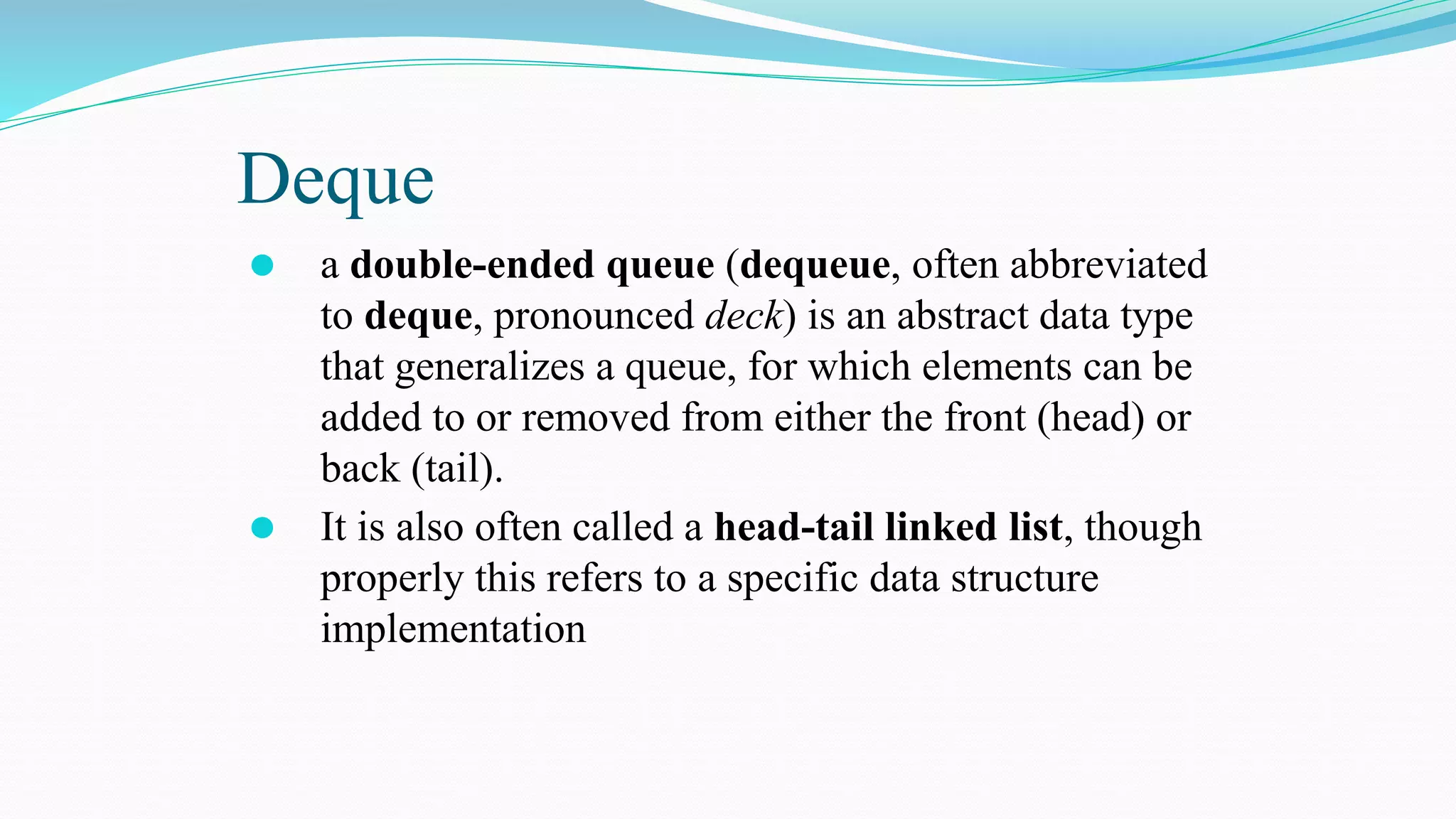 Deque
⚫ a double-ended queue (dequeue, often abbreviated
to deque, pronounced deck) is an abstract data type
that generalizes a queue, for which elements can be
added to or removed from either the front (head) or
back (tail).
⚫ It is also often called a head-tail linked list, though
properly this refers to a specific data structure
implementation
 
