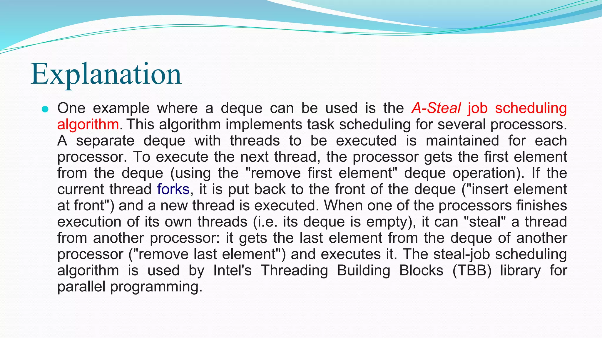 Explanation
⚫ One example where a deque can be used is the A-Steal job scheduling
algorithm. This algorithm implements task scheduling for several processors.
A separate deque with threads to be executed is maintained for each
processor. To execute the next thread, the processor gets the first element
from the deque (using the "remove first element" deque operation). If the
current thread forks, it is put back to the front of the deque ("insert element
at front") and a new thread is executed. When one of the processors finishes
execution of its own threads (i.e. its deque is empty), it can "steal" a thread
from another processor: it gets the last element from the deque of another
processor ("remove last element") and executes it. The steal-job scheduling
algorithm is used by Intel's Threading Building Blocks (TBB) library for
parallel programming.
 