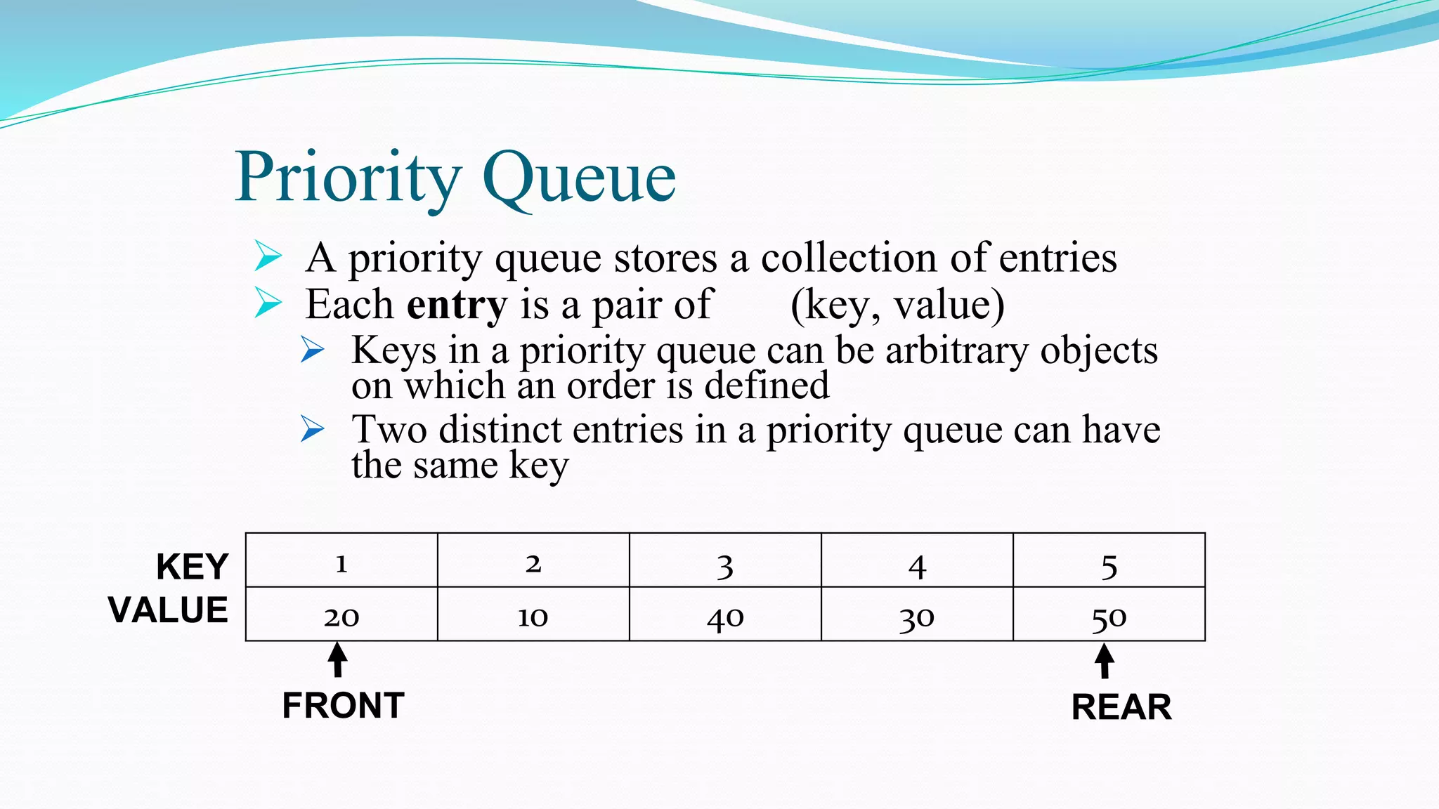 Priority Queue
 A priority queue stores a collection of entries
 Each entry is a pair of (key, value)
 Keys in a priority queue can be arbitrary objects
on which an order is defined
 Two distinct entries in a priority queue can have
the same key
1 2 3 4 5
20 10 40 30 50
KEY
VALUE
FRONT REAR
 