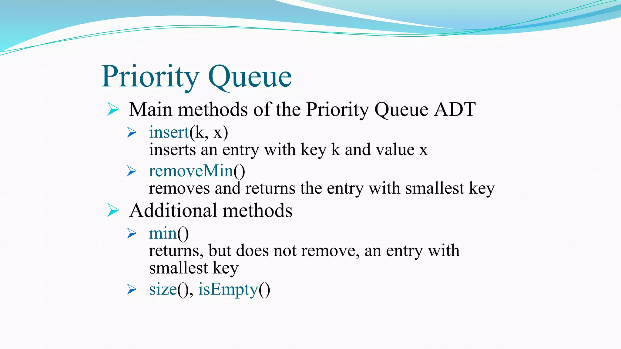 Priority Queue
 Main methods of the Priority Queue ADT
 insert(k, x)
inserts an entry with key k and value x
 removeMin()
removes and returns the entry with smallest key
 Additional methods
 min()
returns, but does not remove, an entry with
smallest key
 size(), isEmpty()
 