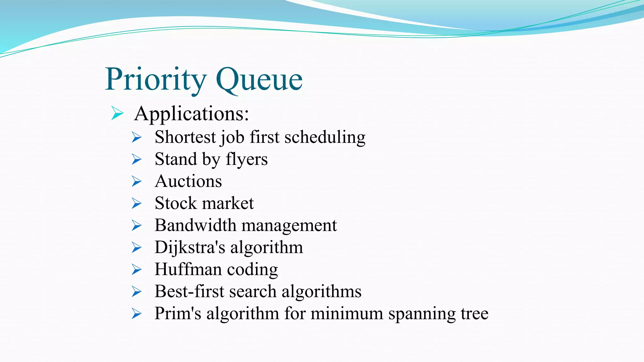 Priority Queue
 Applications:
 Shortest job first scheduling
 Stand by flyers
 Auctions
 Stock market
 Bandwidth management
 Dijkstra's algorithm
 Huffman coding
 Best-first search algorithms
 Prim's algorithm for minimum spanning tree
 