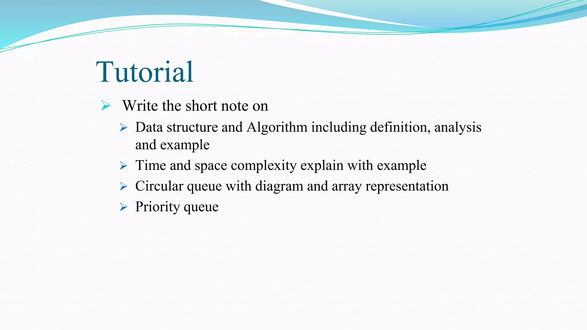 Tutorial
 Write the short note on
 Data structure and Algorithm including definition, analysis
and example
 Time and space complexity explain with example
 Circular queue with diagram and array representation
 Priority queue
 