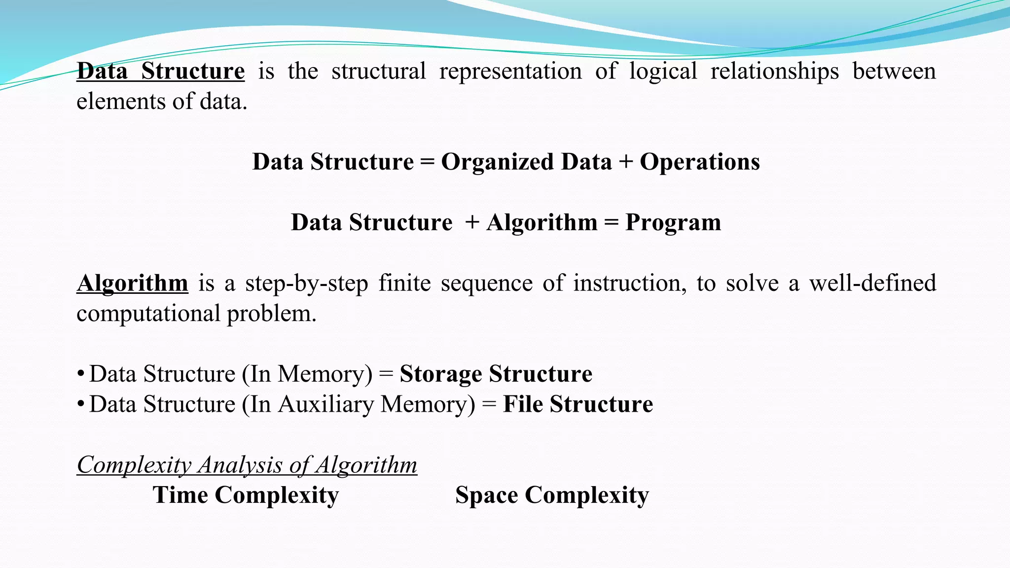 Data Structure is the structural representation of logical relationships between
elements of data.
Data Structure = Organized Data + Operations
Data Structure + Algorithm = Program
Algorithm is a step-by-step finite sequence of instruction, to solve a well-defined
computational problem.
• Data Structure (In Memory) = Storage Structure
• Data Structure (In Auxiliary Memory) = File Structure
Complexity Analysis of Algorithm
Time Complexity Space Complexity
 