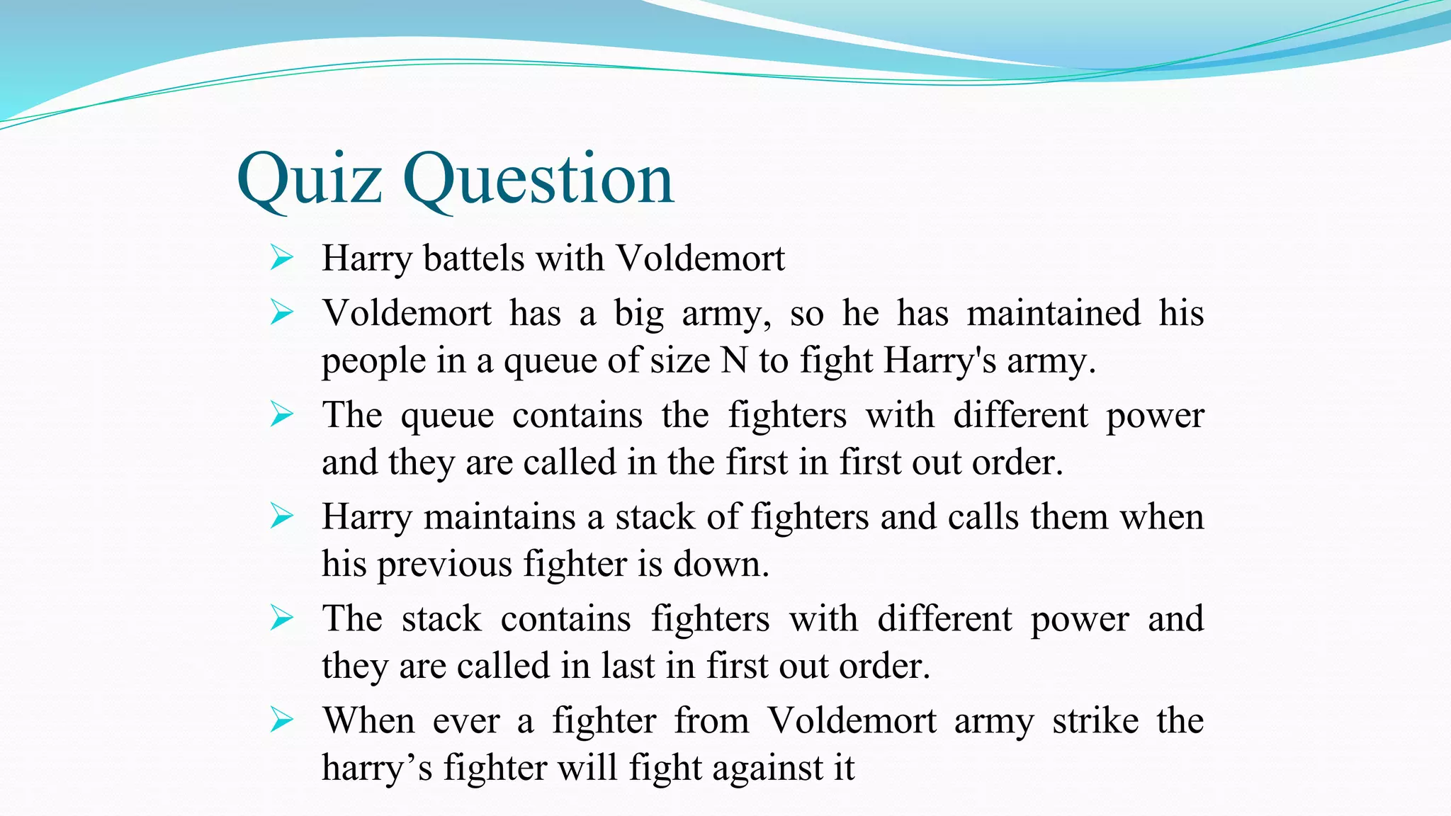 Quiz Question
 Harry battels with Voldemort
 Voldemort has a big army, so he has maintained his
people in a queue of size N to fight Harry's army.
 The queue contains the fighters with different power
and they are called in the first in first out order.
 Harry maintains a stack of fighters and calls them when
his previous fighter is down.
 The stack contains fighters with different power and
they are called in last in first out order.
 When ever a fighter from Voldemort army strike the
harry’s fighter will fight against it
 
