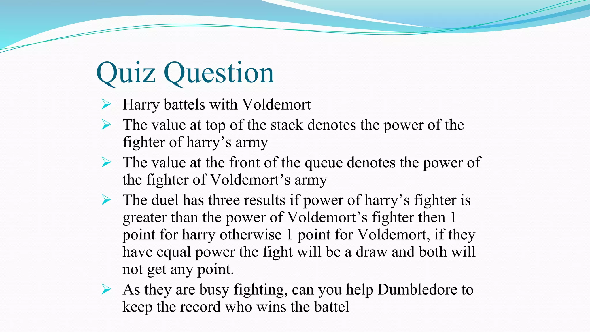 Quiz Question
 Harry battels with Voldemort
 The value at top of the stack denotes the power of the
fighter of harry’s army
 The value at the front of the queue denotes the power of
the fighter of Voldemort’s army
 The duel has three results if power of harry’s fighter is
greater than the power of Voldemort’s fighter then 1
point for harry otherwise 1 point for Voldemort, if they
have equal power the fight will be a draw and both will
not get any point.
 As they are busy fighting, can you help Dumbledore to
keep the record who wins the battel
 