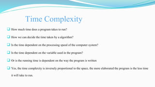 Time Complexity
 How much time does a program takes to run?
 How we can decide the time taken by a algorithm?
 Is the time dependent on the processing speed of the computer system?
 Is the time dependent on the variable used in the program?
 Or is the running time is dependent on the way the program is written
 Yes, the time complexity is inversely proportional to the space, the more elaborated the program is the less time
it will take to run.
 