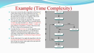 Example (Time Complexity)
⚫ Let us now rewrite the above algorithm in the form of
a flow-chart using very basic operations (see Fig. 1.7).
We will pretend that each of these operations takes
the same time to execute on a computer. This is not
precisely true but neither is it wildly false.
⚫ Now we can start timing the algorithm. We just want
to count how many times each box is executed. Boxes
A and B are only executed once. Boxes C, E and F are
on a loop that the program goes round n - 1 times, so
each of these is executed n - 1 times. That leaves box
D. This is where all our problems come.
⚫ Consider the list (4,5,3,6,1,2). As the algorithm scans
along this it will start with min=4. It will then do a
`detour' on the third element to make min=3 and it
will make a final detour on the fifth element to give
min its final value of 1. In all the box D gets executed
twice.
⚫ On the other hand, if we apply the algorithm to the list
(1,4,3,6,2,5) the detour box D will never be executed.
min will get its correct value right at the start and will
never need to be updated.
 