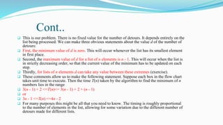 Cont..
 This is our problem. There is no fixed value for the number of detours. It depends entirely on the
list being processed. We can make three obvious statements about the value d of the number of
detours:
 First, the minimum value of d is zero. This will occur whenever the list has its smallest element
in first place.
 Second, the maximum value of d for a list of n elements is n - 1. This will occur when the list is
in strictly decreasing order, so that the current value of the minimum has to be updated on each
step.
 Thirdly, for lists of n elements d can take any value between these extremes (exercise).
 These comments allow us to make the following statement. Suppose each box in the flow chart
takes unit time to execute. Then the time T(n) taken by the algorithm to find the minimum of n
numbers lies in the range
 3(n - 1) + 2 <=T(n)<= 3(n - 1) + 2 + (n - 1)
 or
 3n - 1 <=T(n) <=4n - 2
 For many purposes this might be all that you need to know. The timing is roughly proportional
to the number of elements in the list, allowing for some variation due to the different number of
detours made for different lists.
 