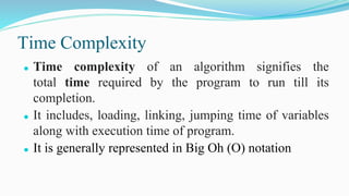 Time Complexity
⚫ Time complexity of an algorithm signifies the
total time required by the program to run till its
completion.
⚫ It includes, loading, linking, jumping time of variables
along with execution time of program.
⚫ It is generally represented in Big Oh (O) notation
 